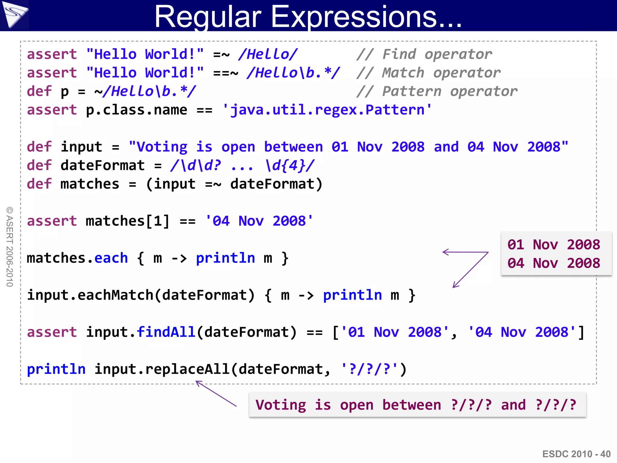 Regular Expressions...
                    assert "Hello World!" =~ /Hello/       // Find operator
                    assert "Hello World!" ==~ /Hellob.*/ // Match operator
                    def p = ~/Hellob.*/                   // Pattern operator
                    assert p.class.name == 'java.util.regex.Pattern'

                    def input = "Voting is open between 01 Nov 2008 and 04 Nov 2008"
                    def dateFormat = /dd? ... d{4}/
                    def matches = (input =~ dateFormat)
© ASERT 2006-2010




                    assert matches[1] == '04 Nov 2008'
                                                                            01 Nov 2008
                    matches.each { m -> println m }                         04 Nov 2008

                    input.eachMatch(dateFormat) { m -> println m }

                    assert input.findAll(dateFormat) == ['01 Nov 2008', '04 Nov 2008']

                    println input.replaceAll(dateFormat, '?/?/?')

                                               Voting is open between ?/?/? and ?/?/?


                                                                                 ESDC 2010 - 40
 