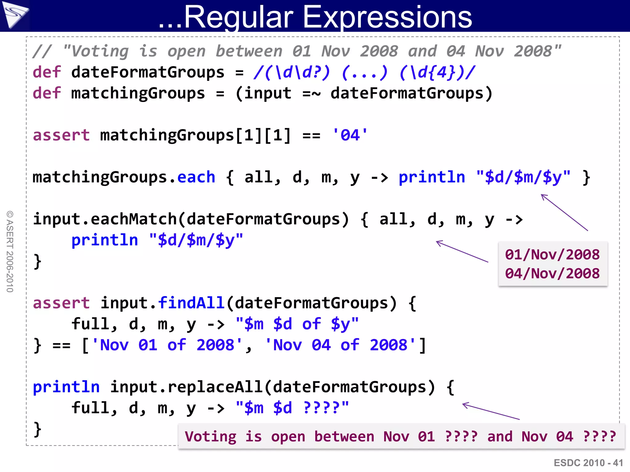 ...Regular Expressions
                    // "Voting is open between 01 Nov 2008 and 04 Nov 2008"
                    def dateFormatGroups = /(dd?) (...) (d{4})/
                    def matchingGroups = (input =~ dateFormatGroups)

                    assert matchingGroups[1][1] == '04'

                    matchingGroups.each { all, d, m, y -> println "$d/$m/$y" }
© ASERT 2006-2010




                    input.eachMatch(dateFormatGroups) { all, d, m, y ->
                        println "$d/$m/$y"
                    }                                                01/Nov/2008
                                                                         04/Nov/2008
                    assert input.findAll(dateFormatGroups) {
                        full, d, m, y -> "$m $d of $y"
                    } == ['Nov 01 of 2008', 'Nov 04 of 2008']

                    println input.replaceAll(dateFormatGroups) {
                        full, d, m, y -> "$m $d ????"
                    }               Voting is open between Nov 01 ???? and Nov 04 ????
                                                                              ESDC 2010 - 41
 