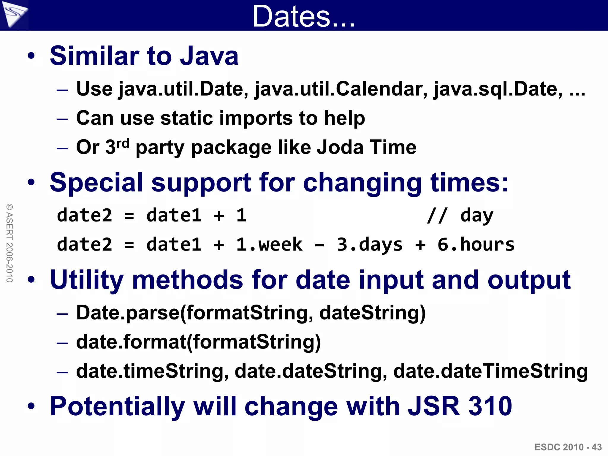 Dates...
                    • Similar to Java
                      – Use java.util.Date, java.util.Calendar, java.sql.Date, ...
                      – Can use static imports to help
                      – Or 3rd party package like Joda Time
                    • Special support for changing times:
© ASERT 2006-2010




                      date2 = date1 + 1                // day
                      date2 = date1 + 1.week – 3.days + 6.hours
                    • Utility methods for date input and output
                      – Date.parse(formatString, dateString)
                      – date.format(formatString)
                      – date.timeString, date.dateString, date.dateTimeString
                    • Potentially will change with JSR 310
                                                                            ESDC 2010 - 43
 