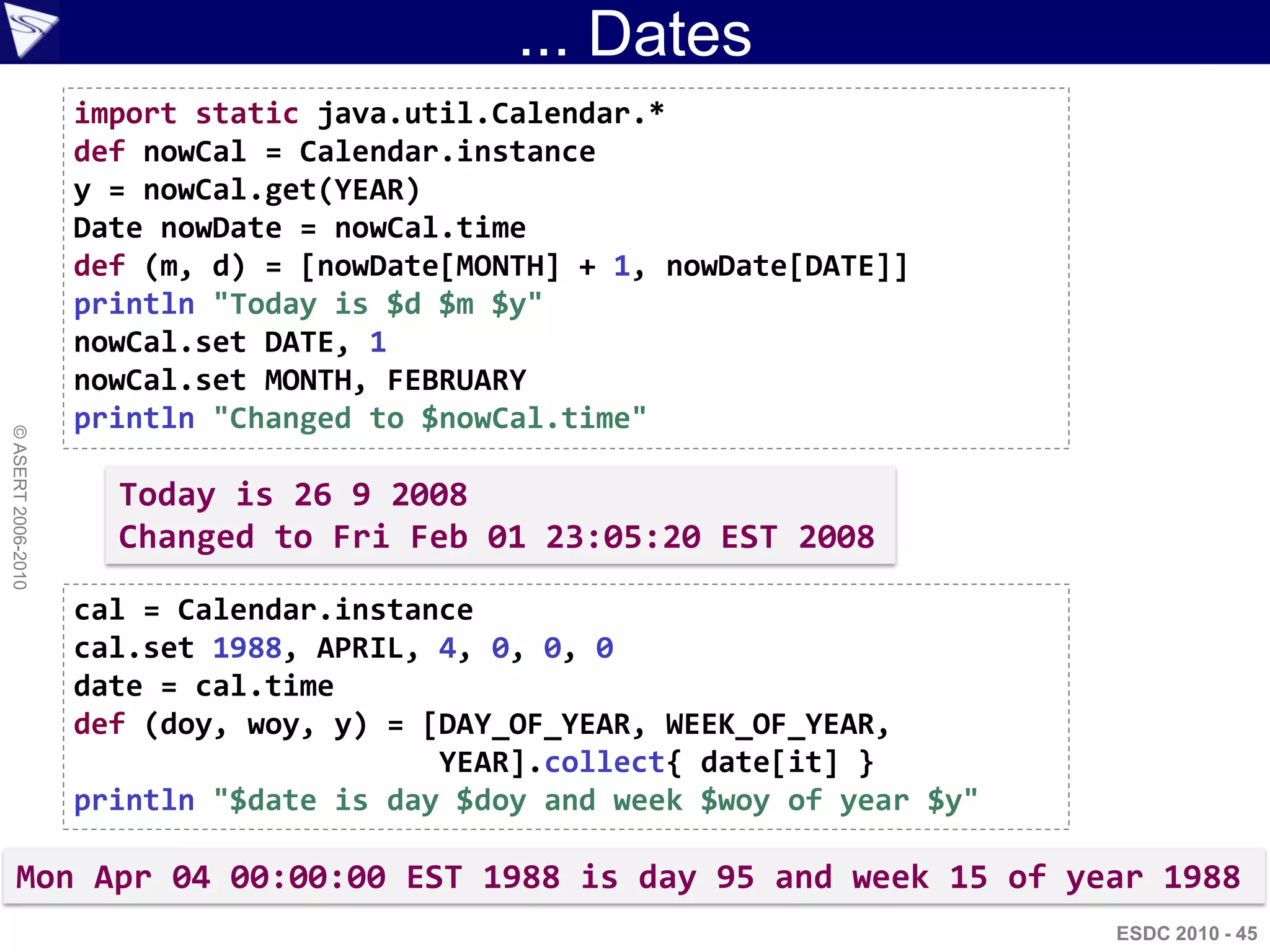 ... Dates
                    import static java.util.Calendar.*
                    def nowCal = Calendar.instance
                    y = nowCal.get(YEAR)
                    Date nowDate = nowCal.time
                    def (m, d) = [nowDate[MONTH] + 1, nowDate[DATE]]
                    println "Today is $d $m $y"
                    nowCal.set DATE, 1
                    nowCal.set MONTH, FEBRUARY
                    println "Changed to $nowCal.time"
© ASERT 2006-2010




                      Today is 26 9 2008
                      Changed to Fri Feb 01 23:05:20 EST 2008

                    cal = Calendar.instance
                    cal.set 1988, APRIL, 4, 0, 0, 0
                    date = cal.time
                    def (doy, woy, y) = [DAY_OF_YEAR, WEEK_OF_YEAR,
                                         YEAR].collect{ date[it] }
                    println "$date is day $doy and week $woy of year $y"

      Mon Apr 04 00:00:00 EST 1988 is day 95 and week 15 of year 1988
                                                                           ESDC 2010 - 45
 