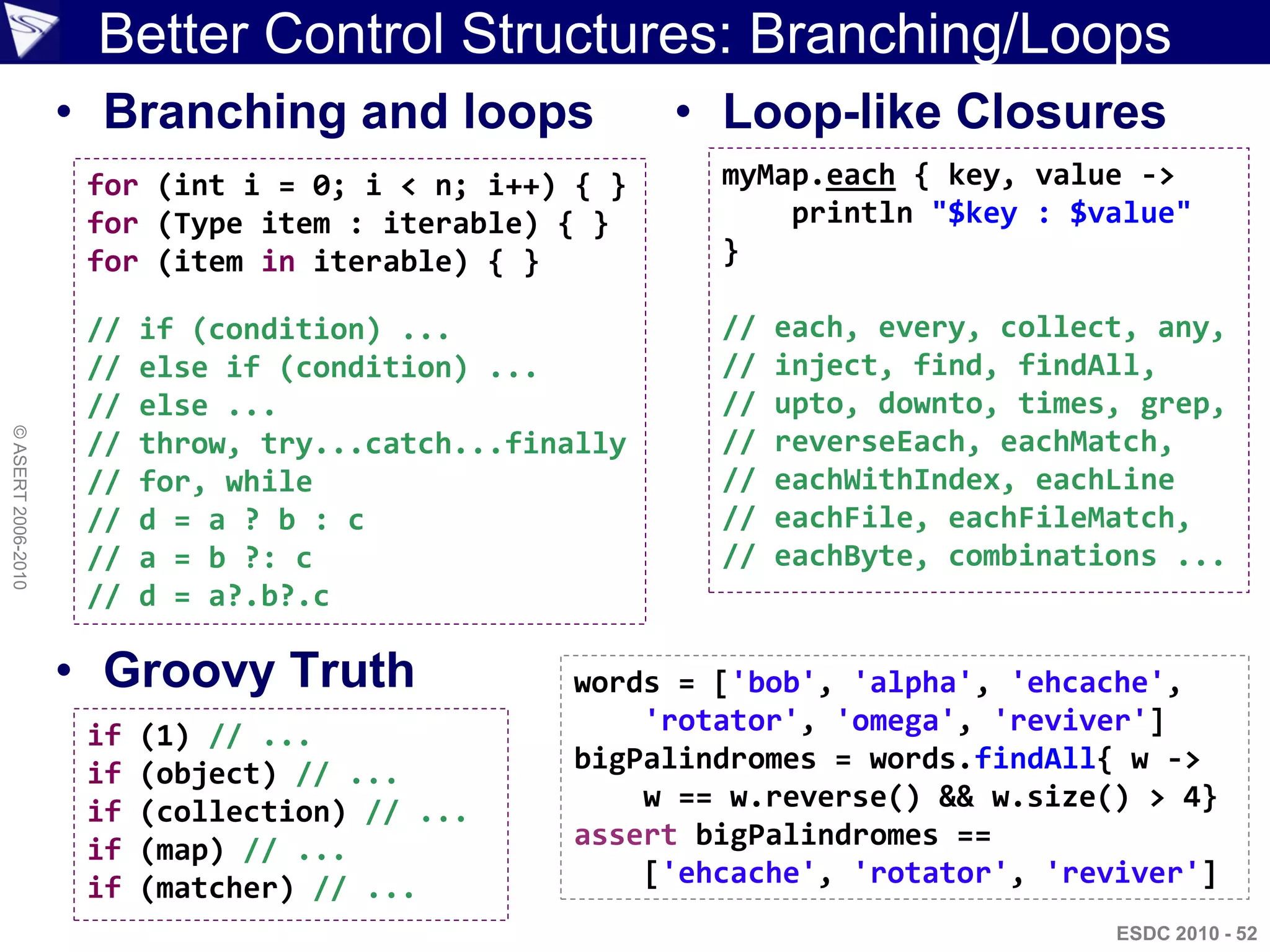 Better Control Structures: Branching/Loops
                    • Branching and loops                • Loop-like Closures
                     for (int i = 0; i < n; i++) { }      myMap.each { key, value ->
                     for (Type item : iterable) { }           println "$key : $value"
                     for (item in iterable) { }           }

                     //   if (condition) ...              //   each, every, collect, any,
                     //   else if (condition) ...         //   inject, find, findAll,
                     //   else ...                        //   upto, downto, times, grep,
© ASERT 2006-2010




                     //   throw, try...catch...finally    //   reverseEach, eachMatch,
                     //   for, while                      //   eachWithIndex, eachLine
                     //   d = a ? b : c                   //   eachFile, eachFileMatch,
                     //   a = b ?: c                      //   eachByte, combinations ...
                     //   d = a?.b?.c

                    • Groovy Truth                words = ['bob', 'alpha', 'ehcache',
                     if   (1) // ...                  'rotator', 'omega', 'reviver']
                     if   (object) // ...         bigPalindromes = words.findAll{ w ->
                     if   (collection) // ...         w == w.reverse() && w.size() > 4}
                     if   (map) // ...            assert bigPalindromes ==
                     if   (matcher) // ...            ['ehcache', 'rotator', 'reviver']
                                                                                  ESDC 2010 - 52
 