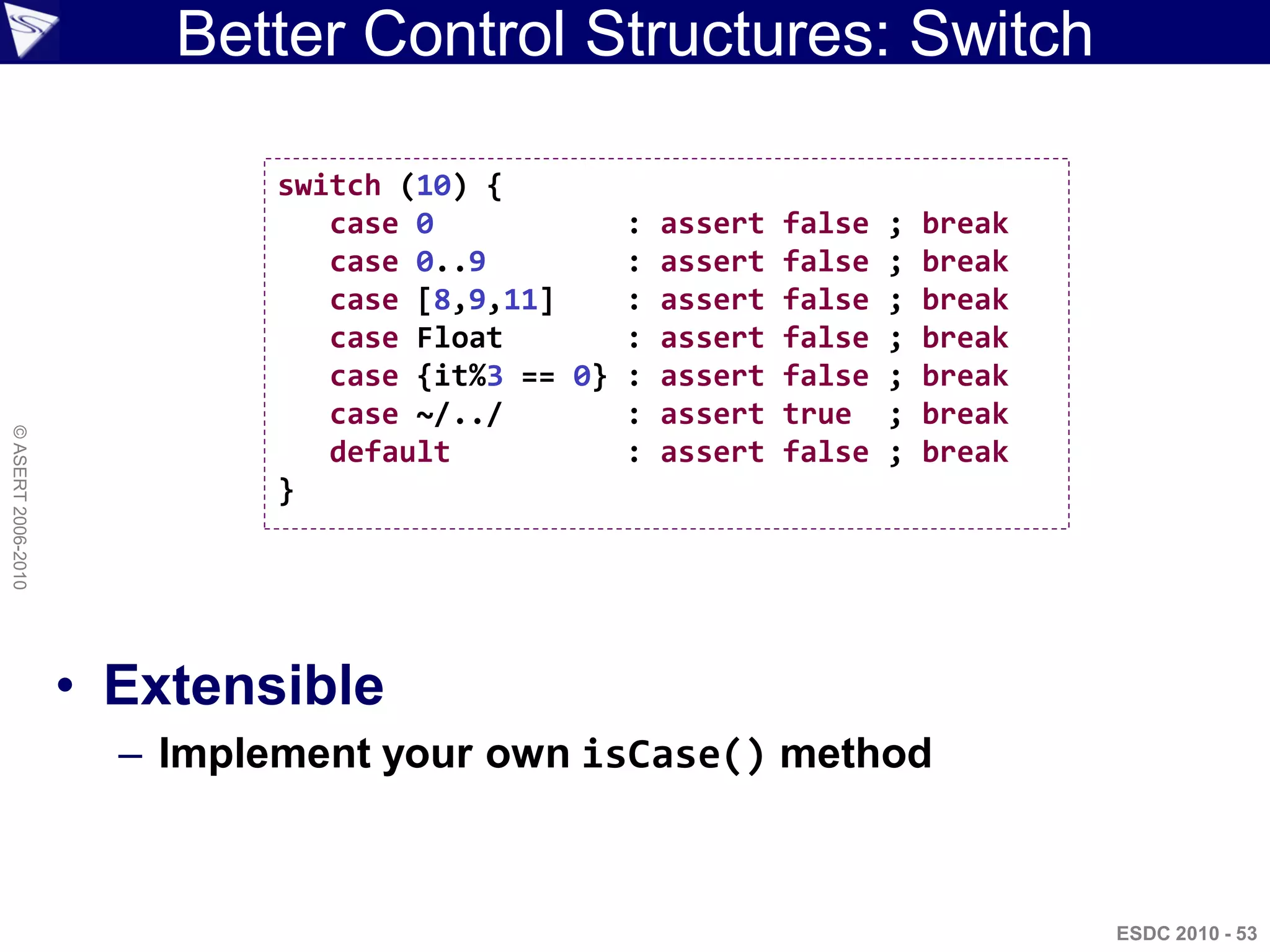 Better Control Structures: Switch

                             switch (10) {
                                case 0           : assert   false   ;   break
                                case 0..9        : assert   false   ;   break
                                case [8,9,11]    : assert   false   ;   break
                                case Float       : assert   false   ;   break
                                case {it%3 == 0} : assert   false   ;   break
                                case ~/../       : assert   true    ;   break
© ASERT 2006-2010




                                default          : assert   false   ;   break
                             }




                    • Extensible
                      – Implement your own isCase() method



                                                                                ESDC 2010 - 53
 
