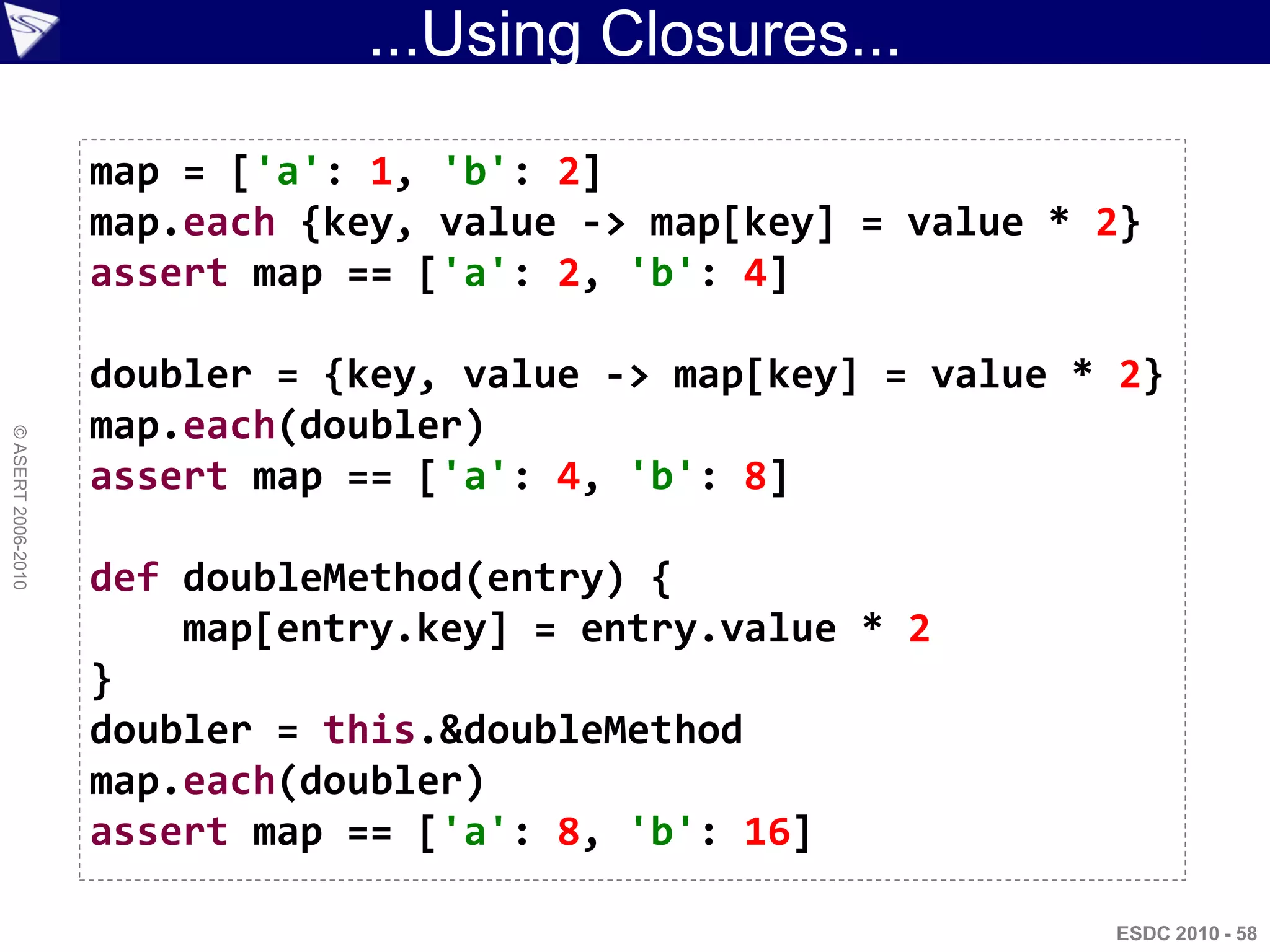 ...Using Closures...

                    map = ['a': 1, 'b': 2]
                    map.each {key, value -> map[key] = value * 2}
                    assert map == ['a': 2, 'b': 4]

                    doubler = {key, value -> map[key] = value * 2}
                    map.each(doubler)
© ASERT 2006-2010




                    assert map == ['a': 4, 'b': 8]

                    def doubleMethod(entry) {
                        map[entry.key] = entry.value * 2
                    }
                    doubler = this.&doubleMethod
                    map.each(doubler)
                    assert map == ['a': 8, 'b': 16]

                                                               ESDC 2010 - 58
 