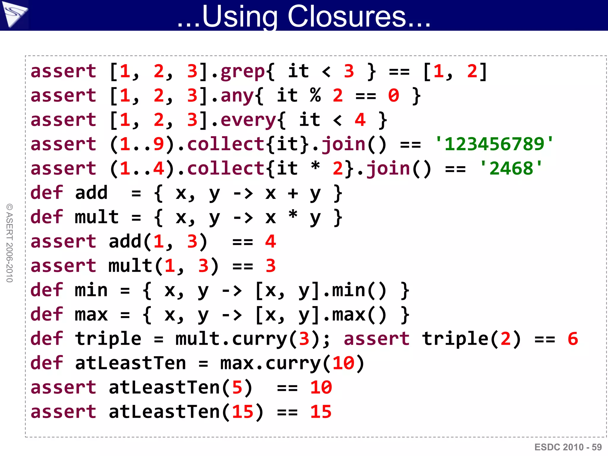 ...Using Closures...
                    assert [1, 2, 3].grep{ it < 3 } == [1, 2]
                    assert [1, 2, 3].any{ it % 2 == 0 }
                    assert [1, 2, 3].every{ it < 4 }
                    assert (1..9).collect{it}.join() == '123456789'
                    assert (1..4).collect{it * 2}.join() == '2468'
                    def add = { x, y -> x + y }
© ASERT 2006-2010




                    def mult = { x, y -> x * y }
                    assert add(1, 3) == 4
                    assert mult(1, 3) == 3
                    def min = { x, y -> [x, y].min() }
                    def max = { x, y -> [x, y].max() }
                    def triple = mult.curry(3); assert triple(2) == 6
                    def atLeastTen = max.curry(10)
                    assert atLeastTen(5) == 10
                    assert atLeastTen(15) == 15
                                                                 ESDC 2010 - 59
 