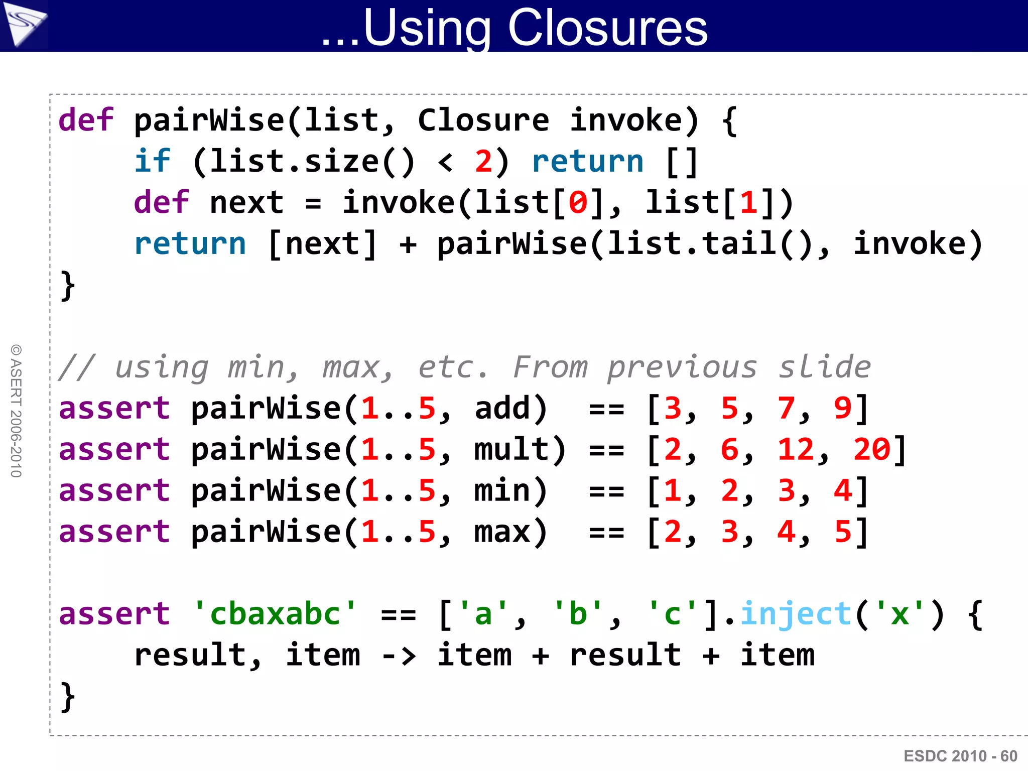 ...Using Closures
                    def pairWise(list, Closure invoke) {
                        if (list.size() < 2) return []
                        def next = invoke(list[0], list[1])
                        return [next] + pairWise(list.tail(), invoke)
                    }
© ASERT 2006-2010




                    // using min, max, etc. From previous   slide
                    assert pairWise(1..5, add) == [3, 5,    7, 9]
                    assert pairWise(1..5, mult) == [2, 6,   12, 20]
                    assert pairWise(1..5, min) == [1, 2,    3, 4]
                    assert pairWise(1..5, max) == [2, 3,    4, 5]

                    assert 'cbaxabc' == ['a', 'b', 'c'].inject('x') {
                        result, item -> item + result + item
                    }
                                                                  ESDC 2010 - 60
 