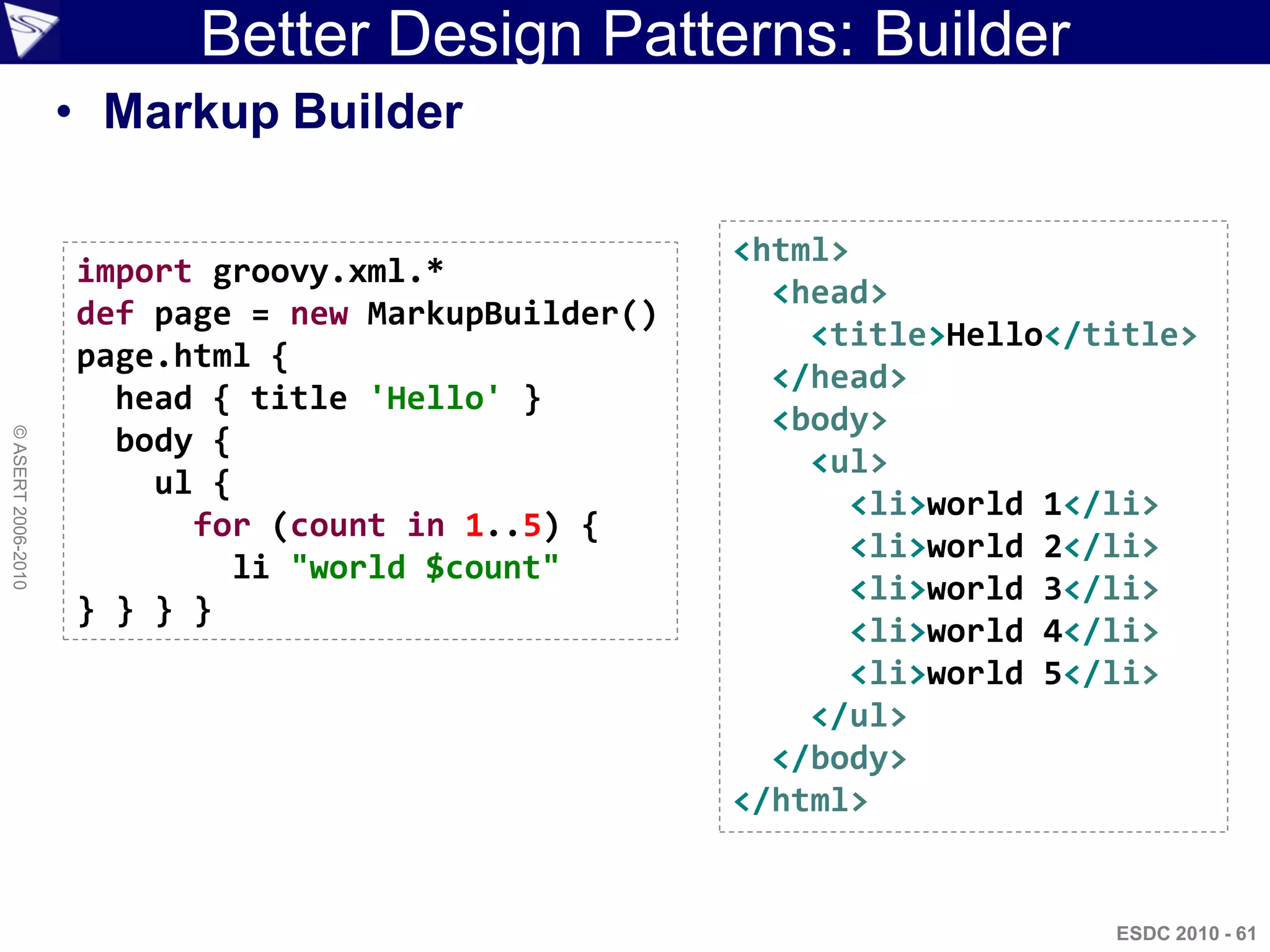 Better Design Patterns: Builder
                    • Markup Builder

                                                     <html>
                    import groovy.xml.*
                                                       <head>
                    def page = new MarkupBuilder()
                                                         <title>Hello</title>
                    page.html {
                                                       </head>
                      head { title 'Hello' }
                                                       <body>
                      body {
© ASERT 2006-2010




                                                         <ul>
                        ul {
                                                            <li>world 1</li>
                          for (count in 1..5) {
                                                            <li>world 2</li>
                             li "world $count"
                                                            <li>world 3</li>
                    } } } }
                                                            <li>world 4</li>
                                                            <li>world 5</li>
                                                         </ul>
                                                       </body>
                                                     </html>


                                                                        ESDC 2010 - 61
 