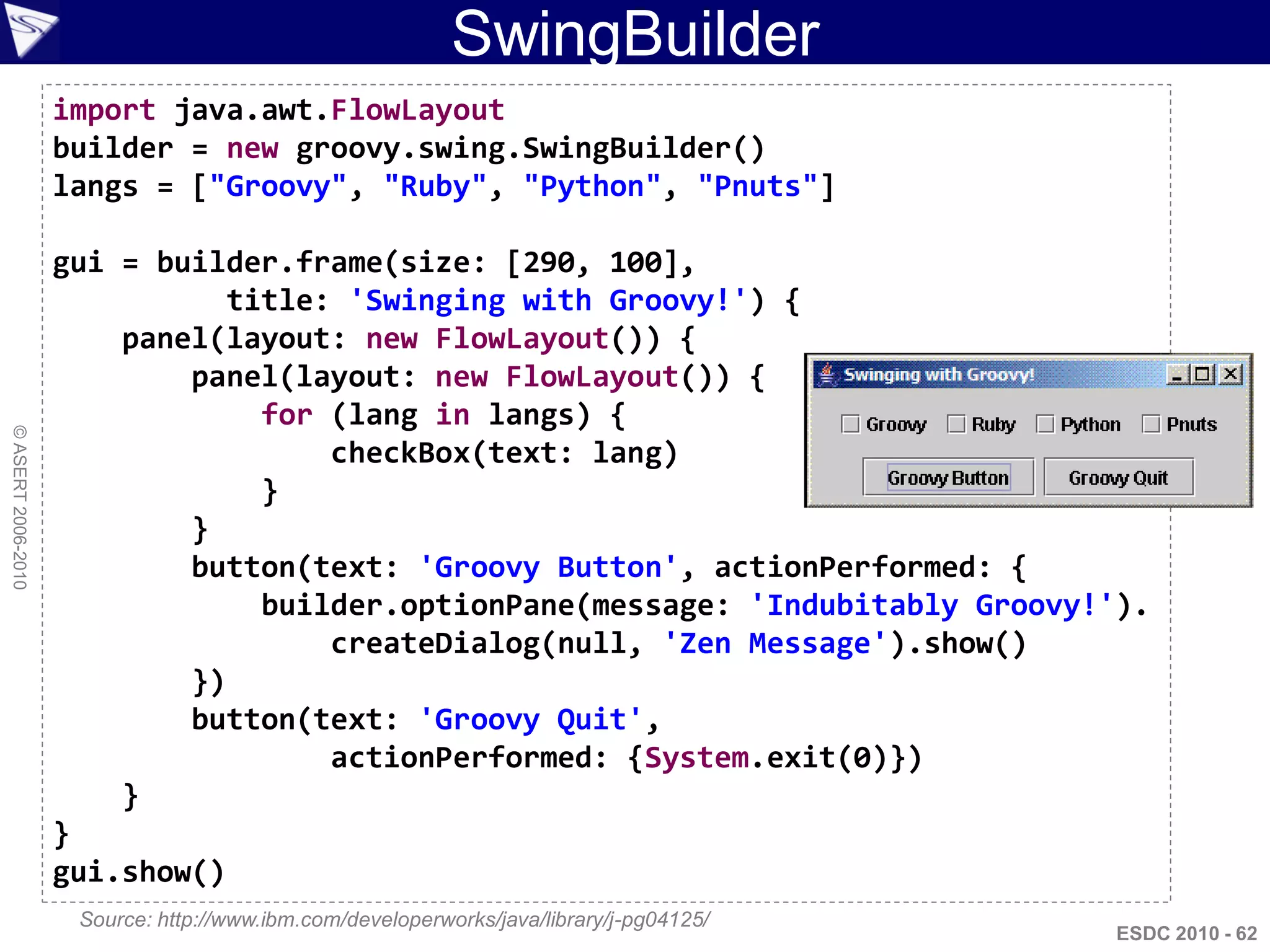 SwingBuilder
                    import java.awt.FlowLayout
                    builder = new groovy.swing.SwingBuilder()
                    langs = ["Groovy", "Ruby", "Python", "Pnuts"]

                    gui = builder.frame(size: [290, 100],
                               title: 'Swinging with Groovy!') {
                        panel(layout: new FlowLayout()) {
                            panel(layout: new FlowLayout()) {
                                 for (lang in langs) {
© ASERT 2006-2010




                                     checkBox(text: lang)
                                 }
                            }
                            button(text: 'Groovy Button', actionPerformed: {
                                 builder.optionPane(message: 'Indubitably Groovy!').
                                     createDialog(null, 'Zen Message').show()
                            })
                            button(text: 'Groovy Quit',
                                     actionPerformed: {System.exit(0)})
                        }
                    }
                    gui.show()
                     Source: http://www.ibm.com/developerworks/java/library/j-pg04125/
                                                                                         ESDC 2010 - 62
 