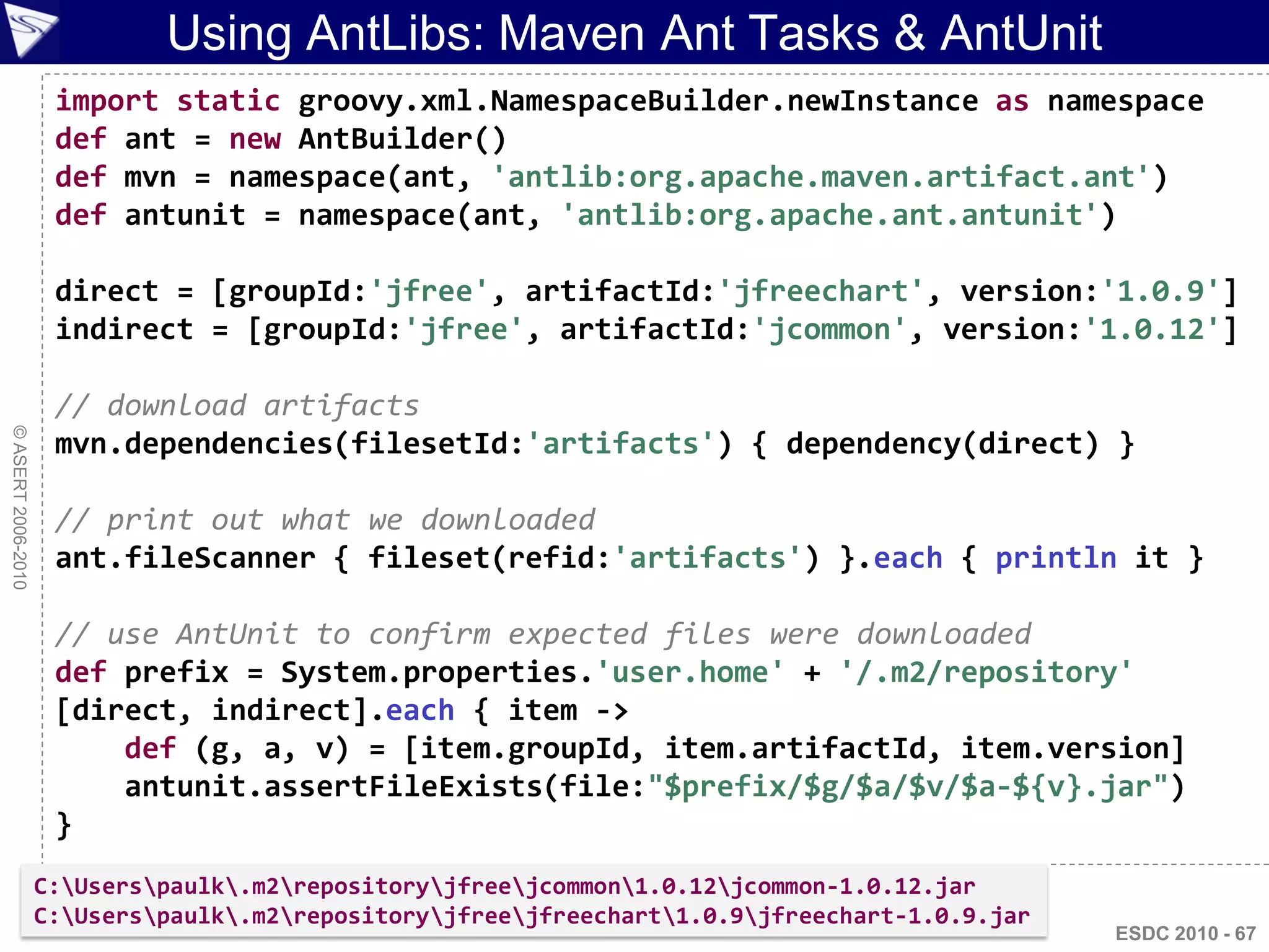 Using AntLibs: Maven Ant Tasks & AntUnit
                     import static groovy.xml.NamespaceBuilder.newInstance as namespace
                     def ant = new AntBuilder()
                     def mvn = namespace(ant, 'antlib:org.apache.maven.artifact.ant')
                     def antunit = namespace(ant, 'antlib:org.apache.ant.antunit')

                     direct = [groupId:'jfree', artifactId:'jfreechart', version:'1.0.9']
                     indirect = [groupId:'jfree', artifactId:'jcommon', version:'1.0.12']

                     // download artifacts
© ASERT 2006-2010




                     mvn.dependencies(filesetId:'artifacts') { dependency(direct) }

                     // print out what we downloaded
                     ant.fileScanner { fileset(refid:'artifacts') }.each { println it }

                     // use AntUnit to confirm expected files were downloaded
                     def prefix = System.properties.'user.home' + '/.m2/repository'
                     [direct, indirect].each { item ->
                         def (g, a, v) = [item.groupId, item.artifactId, item.version]
                         antunit.assertFileExists(file:"$prefix/$g/$a/$v/$a-${v}.jar")
                     }
                    C:Userspaulk.m2repositoryjfreejcommon1.0.12jcommon-1.0.12.jar
                    C:Userspaulk.m2repositoryjfreejfreechart1.0.9jfreechart-1.0.9.jar
                                                                                                ESDC 2010 - 67
 