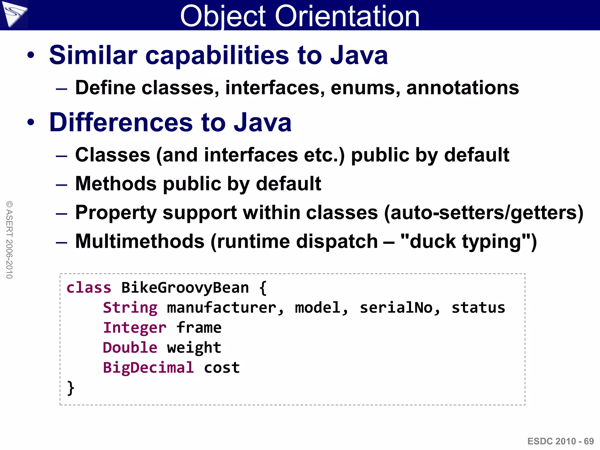 Object Orientation
                    • Similar capabilities to Java
                      – Define classes, interfaces, enums, annotations
                    • Differences to Java
                      –   Classes (and interfaces etc.) public by default
                      –   Methods public by default
                      –
© ASERT 2006-2010




                          Property support within classes (auto-setters/getters)
                      –   Multimethods (runtime dispatch – "duck typing")

                       class BikeGroovyBean {
                           String manufacturer, model, serialNo, status
                           Integer frame
                           Double weight
                           BigDecimal cost
                       }


                                                                          ESDC 2010 - 69
 