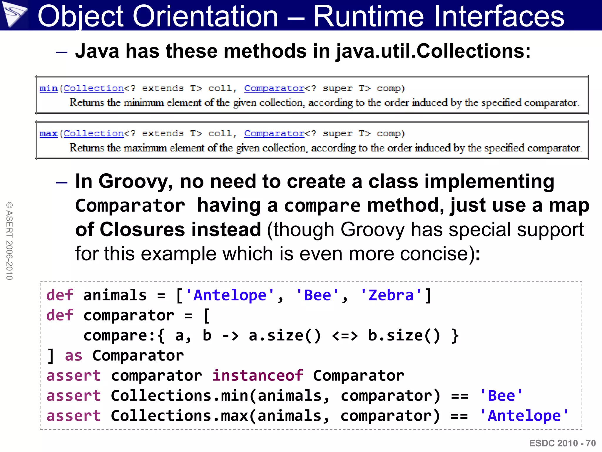 Object Orientation – Runtime Interfaces
                     – Java has these methods in java.util.Collections:




                     – In Groovy, no need to create a class implementing
                       Comparator having a compare method, just use a map
© ASERT 2006-2010




                       of Closures instead (though Groovy has special support
                       for this example which is even more concise):
                    def animals = ['Antelope', 'Bee', 'Zebra']
                    def comparator = [
                        compare:{ a, b -> a.size() <=> b.size() }
                    ] as Comparator
                    assert comparator instanceof Comparator
                    assert Collections.min(animals, comparator) == 'Bee'
                    assert Collections.max(animals, comparator) == 'Antelope'
                                                                        ESDC 2010 - 70
 