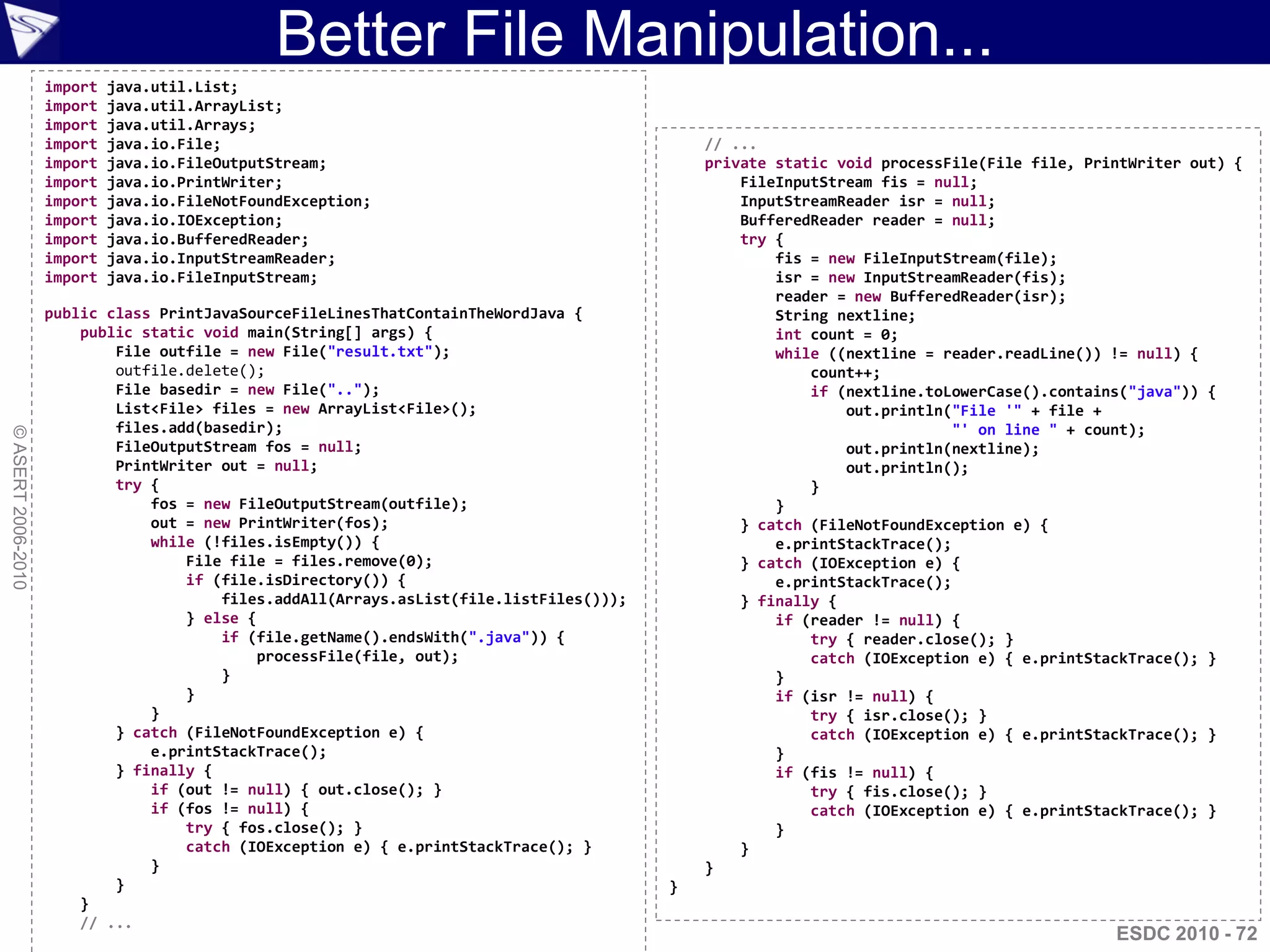 Better File Manipulation...
                    import   java.util.List;
                    import   java.util.ArrayList;
                    import   java.util.Arrays;
                    import   java.io.File;                                                   // ...
                    import   java.io.FileOutputStream;                                       private static void processFile(File file, PrintWriter out) {
                    import   java.io.PrintWriter;                                                FileInputStream fis = null;
                    import   java.io.FileNotFoundException;                                      InputStreamReader isr = null;
                    import   java.io.IOException;                                                BufferedReader reader = null;
                    import   java.io.BufferedReader;                                             try {
                    import   java.io.InputStreamReader;                                              fis = new FileInputStream(file);
                    import   java.io.FileInputStream;                                                isr = new InputStreamReader(fis);
                                                                                                     reader = new BufferedReader(isr);
                    public class PrintJavaSourceFileLinesThatContainTheWordJava {                    String nextline;
                        public static void main(String[] args) {                                     int count = 0;
                            File outfile = new File("result.txt");                                   while ((nextline = reader.readLine()) != null) {
                            outfile.delete();                                                            count++;
                            File basedir = new File("..");                                               if (nextline.toLowerCase().contains("java")) {
                            List<File> files = new ArrayList<File>();                                        out.println("File '" + file +
                            files.add(basedir);                                                                           "' on line " + count);
© ASERT 2006-2010




                            FileOutputStream fos = null;                                                     out.println(nextline);
                            PrintWriter out = null;                                                          out.println();
                            try {                                                                        }
                                fos = new FileOutputStream(outfile);                                 }
                                out = new PrintWriter(fos);                                      } catch (FileNotFoundException e) {
                                while (!files.isEmpty()) {                                           e.printStackTrace();
                                    File file = files.remove(0);                                 } catch (IOException e) {
                                    if (file.isDirectory()) {                                        e.printStackTrace();
                                        files.addAll(Arrays.asList(file.listFiles()));           } finally {
                                    } else {                                                         if (reader != null) {
                                        if (file.getName().endsWith(".java")) {                          try { reader.close(); }
                                             processFile(file, out);                                     catch (IOException e) { e.printStackTrace(); }
                                        }                                                            }
                                    }                                                                if (isr != null) {
                                }                                                                        try { isr.close(); }
                            } catch (FileNotFoundException e) {                                          catch (IOException e) { e.printStackTrace(); }
                                e.printStackTrace();                                                 }
                            } finally {                                                              if (fis != null) {
                                if (out != null) { out.close(); }                                        try { fis.close(); }
                                if (fos != null) {                                                       catch (IOException e) { e.printStackTrace(); }
                                    try { fos.close(); }                                             }
                                    catch (IOException e) { e.printStackTrace(); }               }
                                }                                                            }
                            }                                                            }
                        }
                        // ...
                                                                                                                                           ESDC 2010 - 72
 