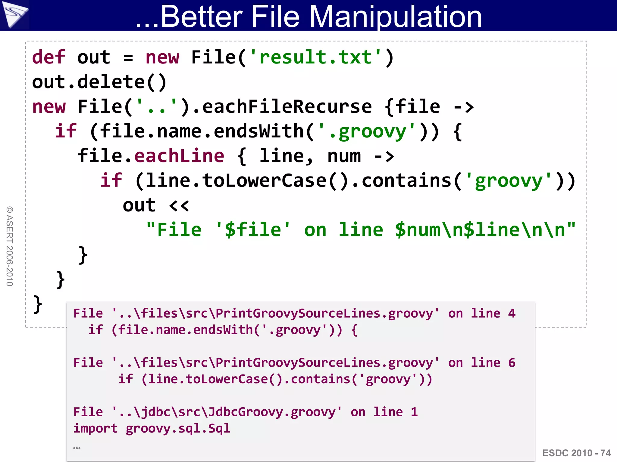 ...Better File Manipulation
                    def out = new File('result.txt')
                    out.delete()
                    new File('..').eachFileRecurse {file ->
                      if (file.name.endsWith('.groovy')) {
                        file.eachLine { line, num ->
                          if (line.toLowerCase().contains('groovy'))
                             out <<
© ASERT 2006-2010




                                "File '$file' on line $numn$linenn"
                        }
                      }
                    } File '..filessrcPrintGroovySourceLines.groovy' on line 4
                          if (file.name.endsWith('.groovy')) {

                        File '..filessrcPrintGroovySourceLines.groovy' on line 6
                              if (line.toLowerCase().contains('groovy'))

                        File '..jdbcsrcJdbcGroovy.groovy' on line 1
                        import groovy.sql.Sql
                        …
                                                                                      ESDC 2010 - 74
 
