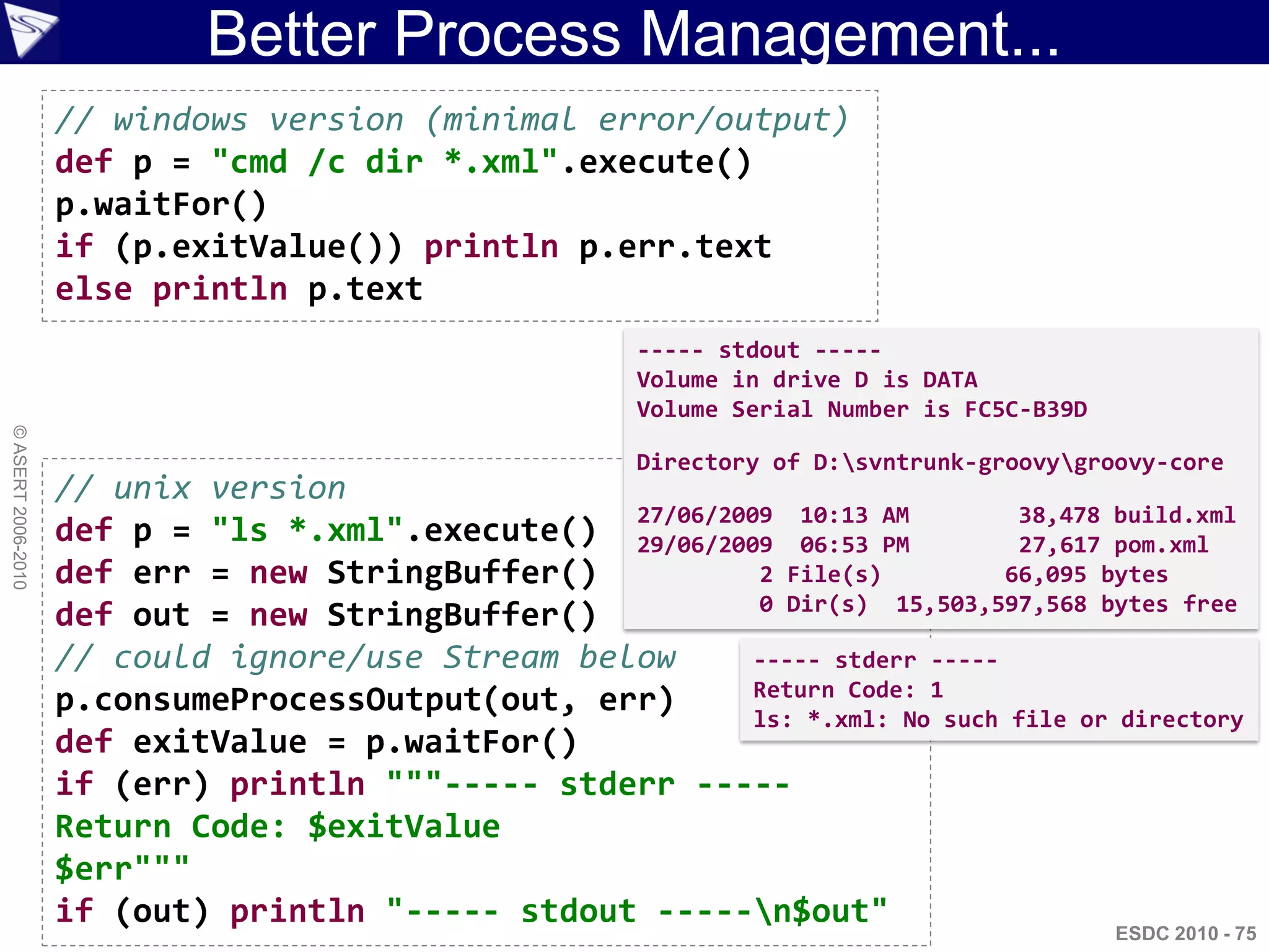 Better Process Management...
                    // windows version (minimal error/output)
                    def p = "cmd /c dir *.xml".execute()
                    p.waitFor()
                    if (p.exitValue()) println p.err.text
                    else println p.text
                                                        ----- stdout -----
                                                        Volume in drive D is DATA
                                                        Volume Serial Number is FC5C-B39D
© ASERT 2006-2010




                                                        Directory of D:svntrunk-groovygroovy-core
                    // unix version
                                                  27/06/2009 10:13 AM          38,478 build.xml
                    def p = "ls *.xml".execute() 29/06/2009 06:53 PM           27,617 pom.xml
                    def err = new StringBuffer()           2 File(s)          66,095 bytes
                                                           0 Dir(s) 15,503,597,568 bytes free
                    def out = new StringBuffer()
                    // could ignore/use Stream below       ----- stderr -----
                                                           Return Code: 1
                    p.consumeProcessOutput(out, err)       ls: *.xml: No such file or directory
                    def exitValue = p.waitFor()
                    if (err) println """----- stderr -----
                    Return Code: $exitValue
                    $err"""
                    if (out) println "----- stdout -----n$out"
                                                                                            ESDC 2010 - 75
 