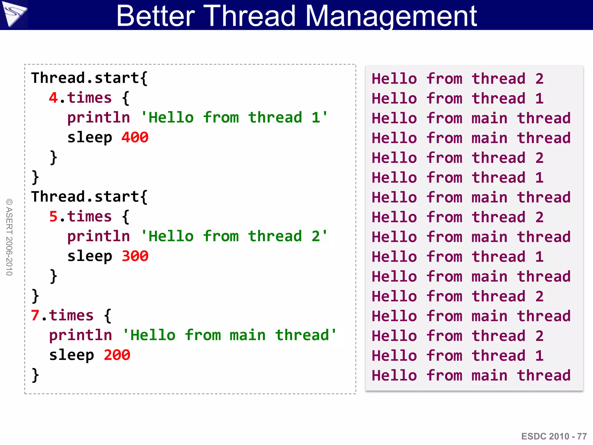 Better Thread Management
                    Thread.start{                        Hello   from   thread 2
                      4.times {                          Hello   from   thread 1
                        println 'Hello from thread 1'    Hello   from   main thread
                        sleep 400                        Hello   from   main thread
                      }                                  Hello   from   thread 2
                    }                                    Hello   from   thread 1
                    Thread.start{                        Hello   from   main thread
© ASERT 2006-2010




                      5.times {                          Hello   from   thread 2
                        println 'Hello from thread 2'    Hello   from   main thread
                        sleep 300                        Hello   from   thread 1
                      }                                  Hello   from   main thread
                    }                                    Hello   from   thread 2
                    7.times {                            Hello   from   main thread
                      println 'Hello from main thread'   Hello   from   thread 2
                      sleep 200                          Hello   from   thread 1
                    }                                    Hello   from   main thread


                                                                             ESDC 2010 - 77
 