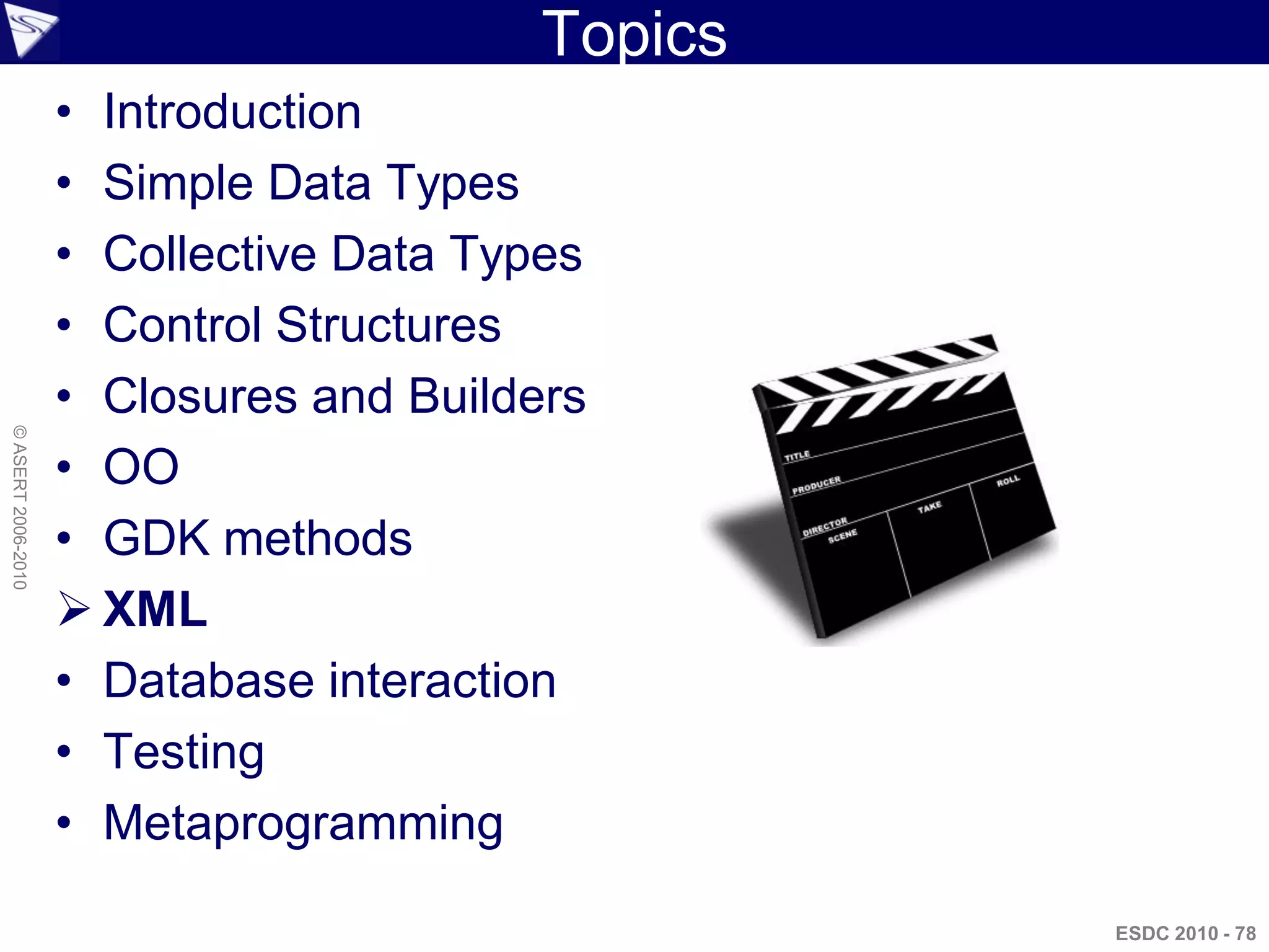 Topics
                    • Introduction
                    • Simple Data Types
                    • Collective Data Types
                    • Control Structures
                    • Closures and Builders
© ASERT 2006-2010




                    • OO
                    • GDK methods
                     XML
                    • Database interaction
                    • Testing
                    • Metaprogramming

                                                  ESDC 2010 - 78
 