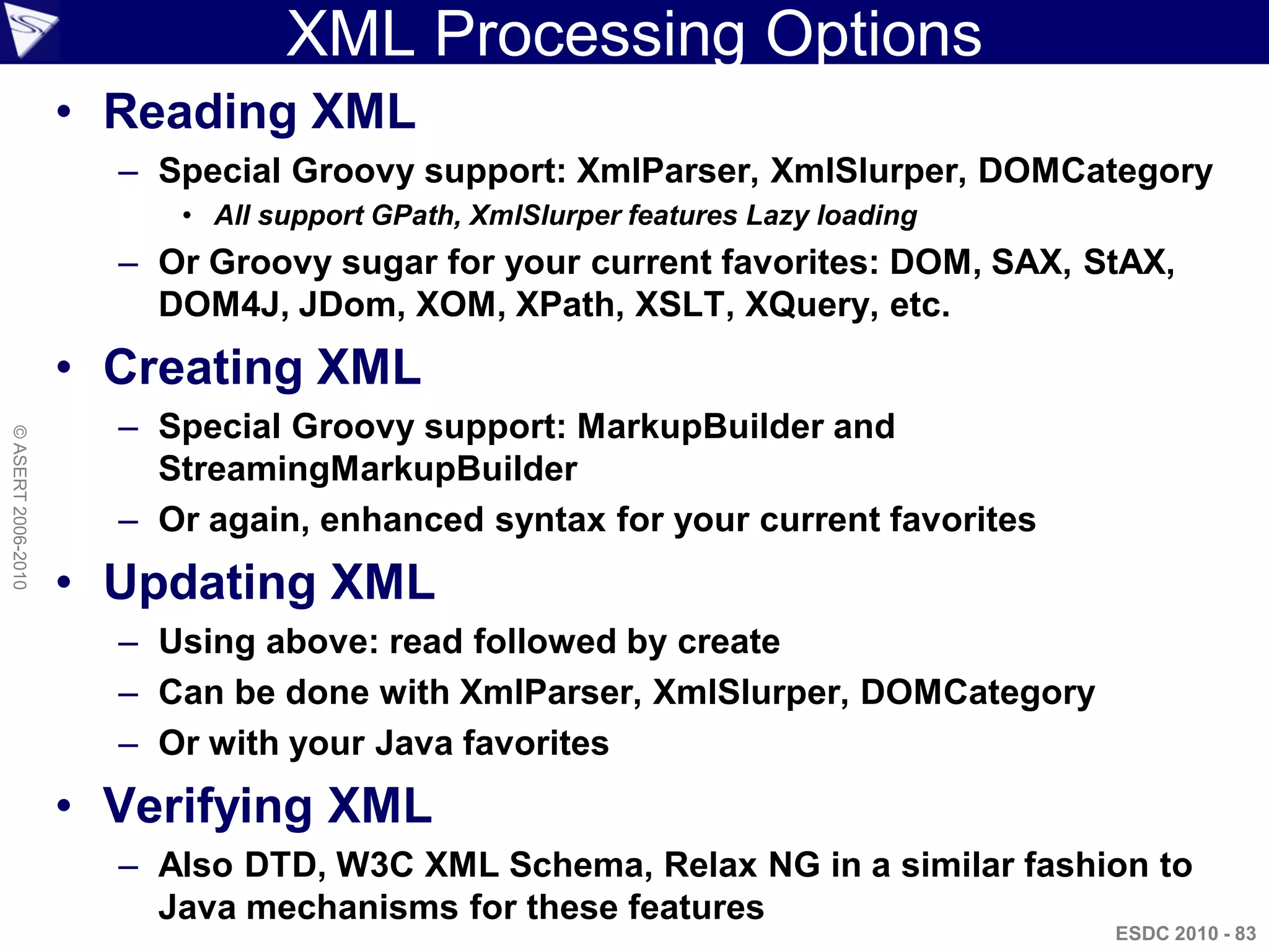 XML Processing Options
                    • Reading XML
                      – Special Groovy support: XmlParser, XmlSlurper, DOMCategory
                         • All support GPath, XmlSlurper features Lazy loading
                      – Or Groovy sugar for your current favorites: DOM, SAX, StAX,
                        DOM4J, JDom, XOM, XPath, XSLT, XQuery, etc.
                    • Creating XML
                      – Special Groovy support: MarkupBuilder and
© ASERT 2006-2010




                        StreamingMarkupBuilder
                      – Or again, enhanced syntax for your current favorites
                    • Updating XML
                      – Using above: read followed by create
                      – Can be done with XmlParser, XmlSlurper, DOMCategory
                      – Or with your Java favorites
                    • Verifying XML
                      – Also DTD, W3C XML Schema, Relax NG in a similar fashion to
                        Java mechanisms for these features
                                                                                 ESDC 2010 - 83
 