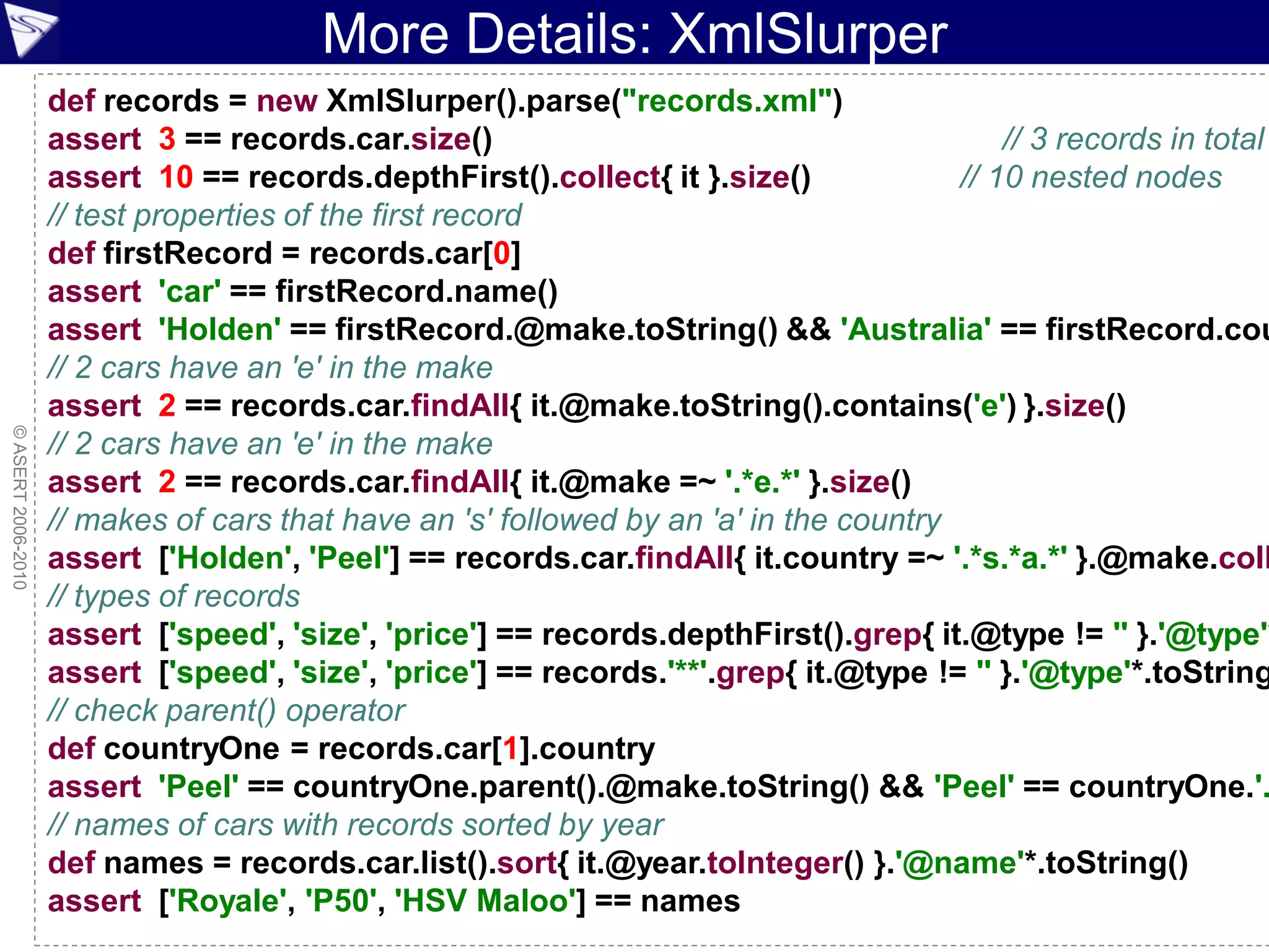 More Details: XmlSlurper
                    def records = new XmlSlurper().parse("records.xml")
                    assert 3 == records.car.size()                                          // 3 records in total
                    assert 10 == records.depthFirst().collect{ it }.size()              // 10 nested nodes
                    // test properties of the first record
                    def firstRecord = records.car[0]
                    assert 'car' == firstRecord.name()
                    assert 'Holden' == firstRecord.@make.toString() && 'Australia' == firstRecord.cou
                    // 2 cars have an 'e' in the make
                    assert 2 == records.car.findAll{ it.@make.toString().contains('e') }.size()
© ASERT 2006-2010




                    // 2 cars have an 'e' in the make
                    assert 2 == records.car.findAll{ it.@make =~ '.*e.*' }.size()
                    // makes of cars that have an 's' followed by an 'a' in the country
                    assert ['Holden', 'Peel'] == records.car.findAll{ it.country =~ '.*s.*a.*' }.@make.coll
                    // types of records
                    assert ['speed', 'size', 'price'] == records.depthFirst().grep{ it.@type != '' }.'@type'*
                    assert ['speed', 'size', 'price'] == records.'**'.grep{ it.@type != '' }.'@type'*.toString
                    // check parent() operator
                    def countryOne = records.car[1].country
                    assert 'Peel' == countryOne.parent().@make.toString() && 'Peel' == countryOne.'.
                    // names of cars with records sorted by year
                    def names = records.car.list().sort{ it.@year.toInteger() }.'@name'*.toString()
                    assert ['Royale', 'P50', 'HSV Maloo'] == names
                                                                                                    ESDC 2010 - 84
 