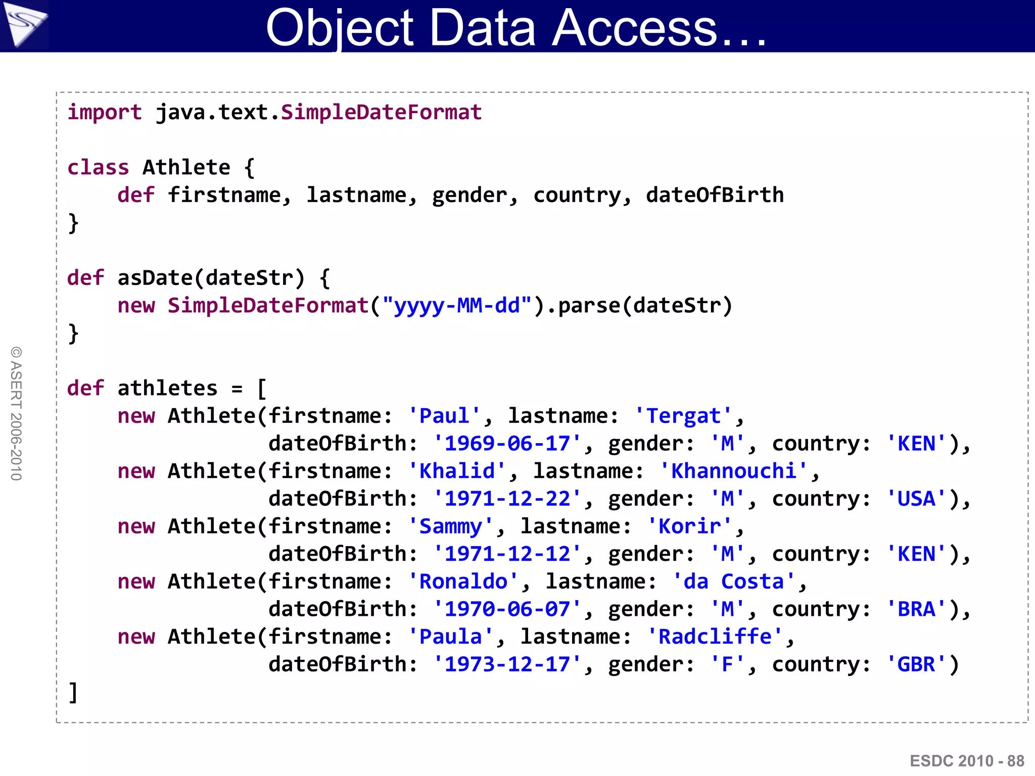 Object Data Access…
                    import java.text.SimpleDateFormat

                    class Athlete {
                        def firstname, lastname, gender, country, dateOfBirth
                    }

                    def asDate(dateStr) {
                        new SimpleDateFormat("yyyy-MM-dd").parse(dateStr)
                    }
© ASERT 2006-2010




                    def athletes = [
                        new Athlete(firstname: 'Paul', lastname: 'Tergat',
                                    dateOfBirth: '1969-06-17', gender: 'M', country:   'KEN'),
                        new Athlete(firstname: 'Khalid', lastname: 'Khannouchi',
                                    dateOfBirth: '1971-12-22', gender: 'M', country:   'USA'),
                        new Athlete(firstname: 'Sammy', lastname: 'Korir',
                                    dateOfBirth: '1971-12-12', gender: 'M', country:   'KEN'),
                        new Athlete(firstname: 'Ronaldo', lastname: 'da Costa',
                                    dateOfBirth: '1970-06-07', gender: 'M', country:   'BRA'),
                        new Athlete(firstname: 'Paula', lastname: 'Radcliffe',
                                    dateOfBirth: '1973-12-17', gender: 'F', country:   'GBR')
                    ]

                                                                                        ESDC 2010 - 88
 