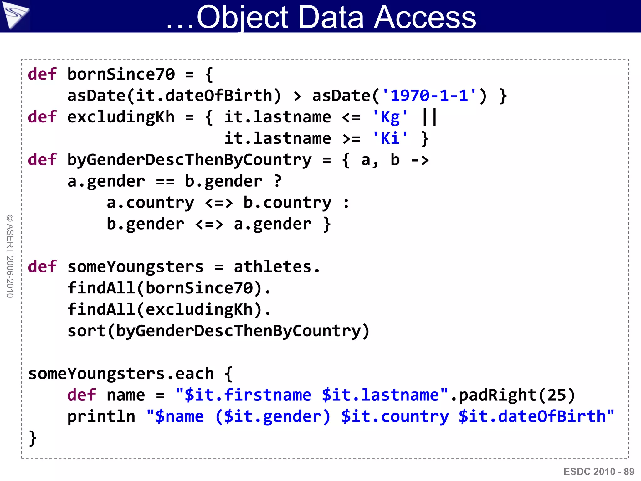 …Object Data Access
                    def bornSince70 = {
                        asDate(it.dateOfBirth) > asDate('1970-1-1') }
                    def excludingKh = { it.lastname <= 'Kg' ||
                                        it.lastname >= 'Ki' }
                    def byGenderDescThenByCountry = { a, b ->
                        a.gender == b.gender ?
                            a.country <=> b.country :
© ASERT 2006-2010




                            b.gender <=> a.gender }

                    def someYoungsters = athletes.
                        findAll(bornSince70).
                        findAll(excludingKh).
                        sort(byGenderDescThenByCountry)

                    someYoungsters.each {
                        def name = "$it.firstname $it.lastname".padRight(25)
                        println "$name ($it.gender) $it.country $it.dateOfBirth"
                    }
                                                                          ESDC 2010 - 89
 
