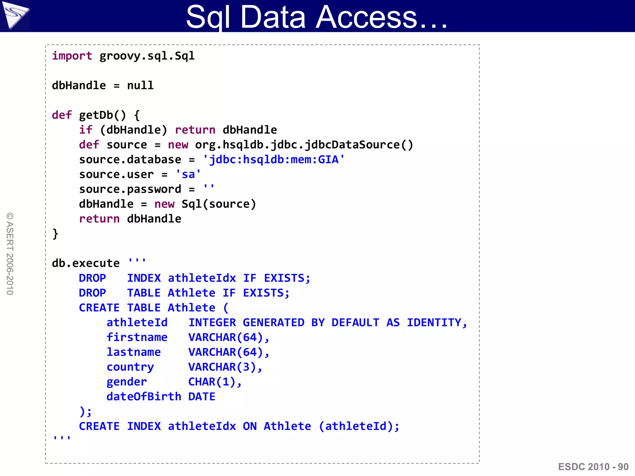Sql Data Access…
                    import groovy.sql.Sql

                    dbHandle = null

                    def getDb() {
                        if (dbHandle) return dbHandle
                        def source = new org.hsqldb.jdbc.jdbcDataSource()
                        source.database = 'jdbc:hsqldb:mem:GIA'
                        source.user = 'sa'
                        source.password = ''
                        dbHandle = new Sql(source)
© ASERT 2006-2010




                        return dbHandle
                    }

                    db.execute '''
                        DROP    INDEX athleteIdx IF EXISTS;
                        DROP    TABLE Athlete IF EXISTS;
                        CREATE TABLE Athlete (
                             athleteId   INTEGER GENERATED BY DEFAULT AS IDENTITY,
                             firstname   VARCHAR(64),
                             lastname    VARCHAR(64),
                             country     VARCHAR(3),
                             gender      CHAR(1),
                             dateOfBirth DATE
                        );
                        CREATE INDEX athleteIdx ON Athlete (athleteId);
                    '''

                                                                                     ESDC 2010 - 90
 