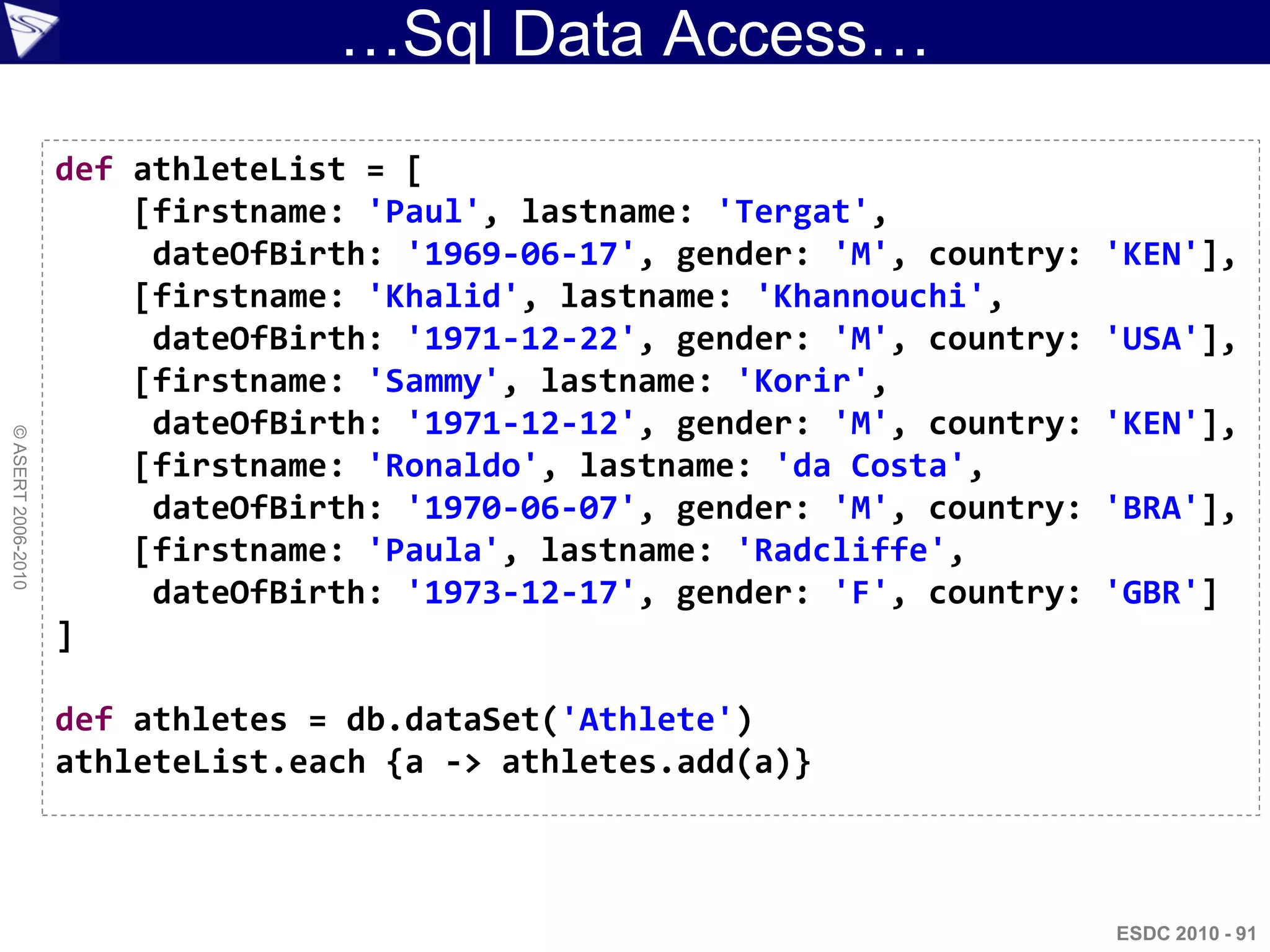 …Sql Data Access…
                    def athleteList = [
                        [firstname: 'Paul', lastname: 'Tergat',
                         dateOfBirth: '1969-06-17', gender: 'M', country:   'KEN'],
                        [firstname: 'Khalid', lastname: 'Khannouchi',
                         dateOfBirth: '1971-12-22', gender: 'M', country:   'USA'],
                        [firstname: 'Sammy', lastname: 'Korir',
                         dateOfBirth: '1971-12-12', gender: 'M', country:   'KEN'],
© ASERT 2006-2010




                        [firstname: 'Ronaldo', lastname: 'da Costa',
                         dateOfBirth: '1970-06-07', gender: 'M', country:   'BRA'],
                        [firstname: 'Paula', lastname: 'Radcliffe',
                         dateOfBirth: '1973-12-17', gender: 'F', country:   'GBR']
                    ]

                    def athletes = db.dataSet('Athlete')
                    athleteList.each {a -> athletes.add(a)}



                                                                            ESDC 2010 - 91
 