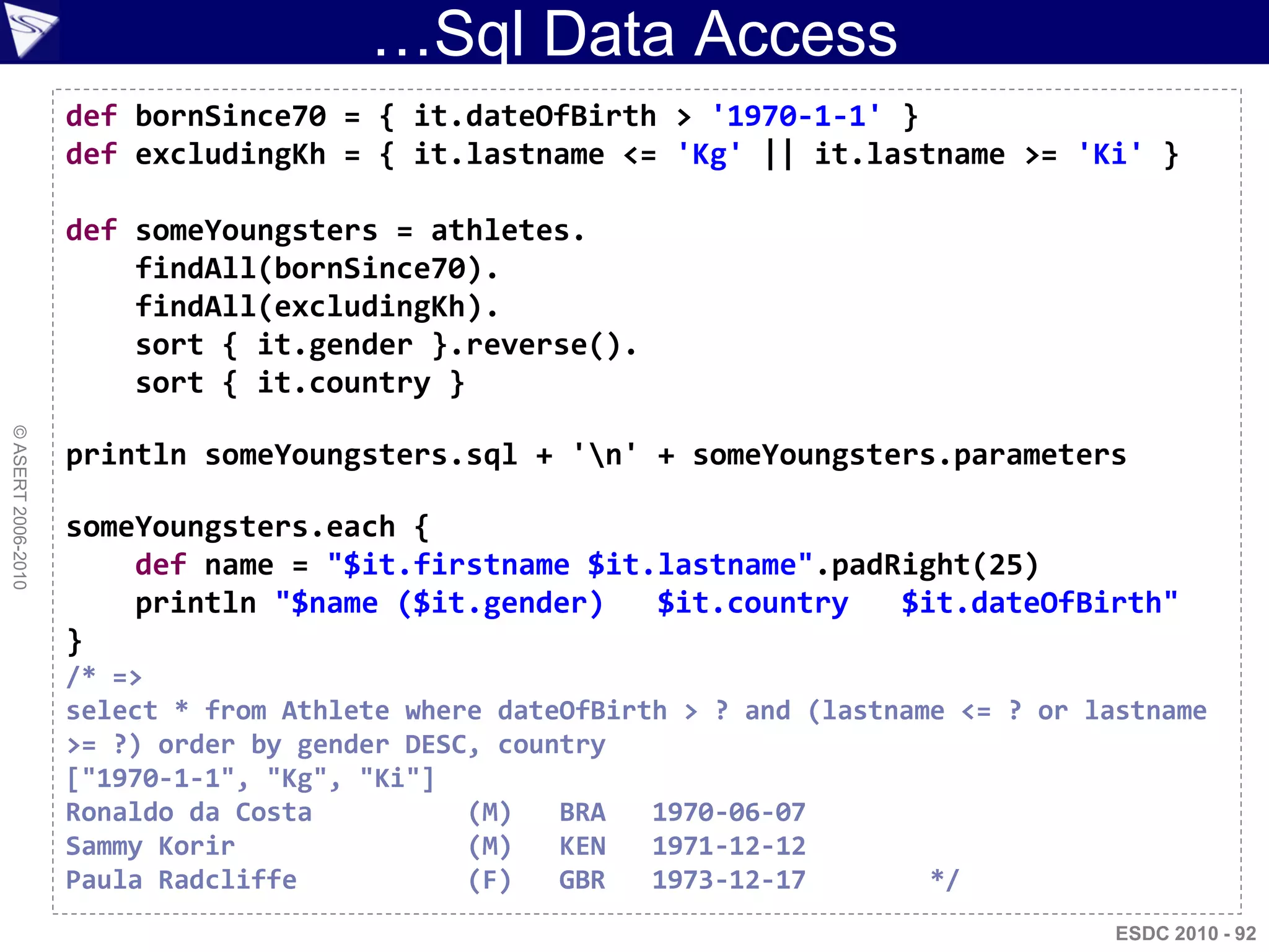 …Sql Data Access
                    def bornSince70 = { it.dateOfBirth > '1970-1-1' }
                    def excludingKh = { it.lastname <= 'Kg' || it.lastname >= 'Ki' }

                    def someYoungsters = athletes.
                        findAll(bornSince70).
                        findAll(excludingKh).
                        sort { it.gender }.reverse().
                        sort { it.country }
© ASERT 2006-2010




                    println someYoungsters.sql + 'n' + someYoungsters.parameters

                    someYoungsters.each {
                        def name = "$it.firstname $it.lastname".padRight(25)
                        println "$name ($it.gender)   $it.country   $it.dateOfBirth"
                    }
                    /* =>
                    select * from Athlete where dateOfBirth > ? and (lastname <= ? or lastname
                    >= ?) order by gender DESC, country
                    ["1970-1-1", "Kg", "Ki"]
                    Ronaldo da Costa          (M)   BRA   1970-06-07
                    Sammy Korir               (M)   KEN   1971-12-12
                    Paula Radcliffe           (F)   GBR   1973-12-17        */
                                                                                        ESDC 2010 - 92
 