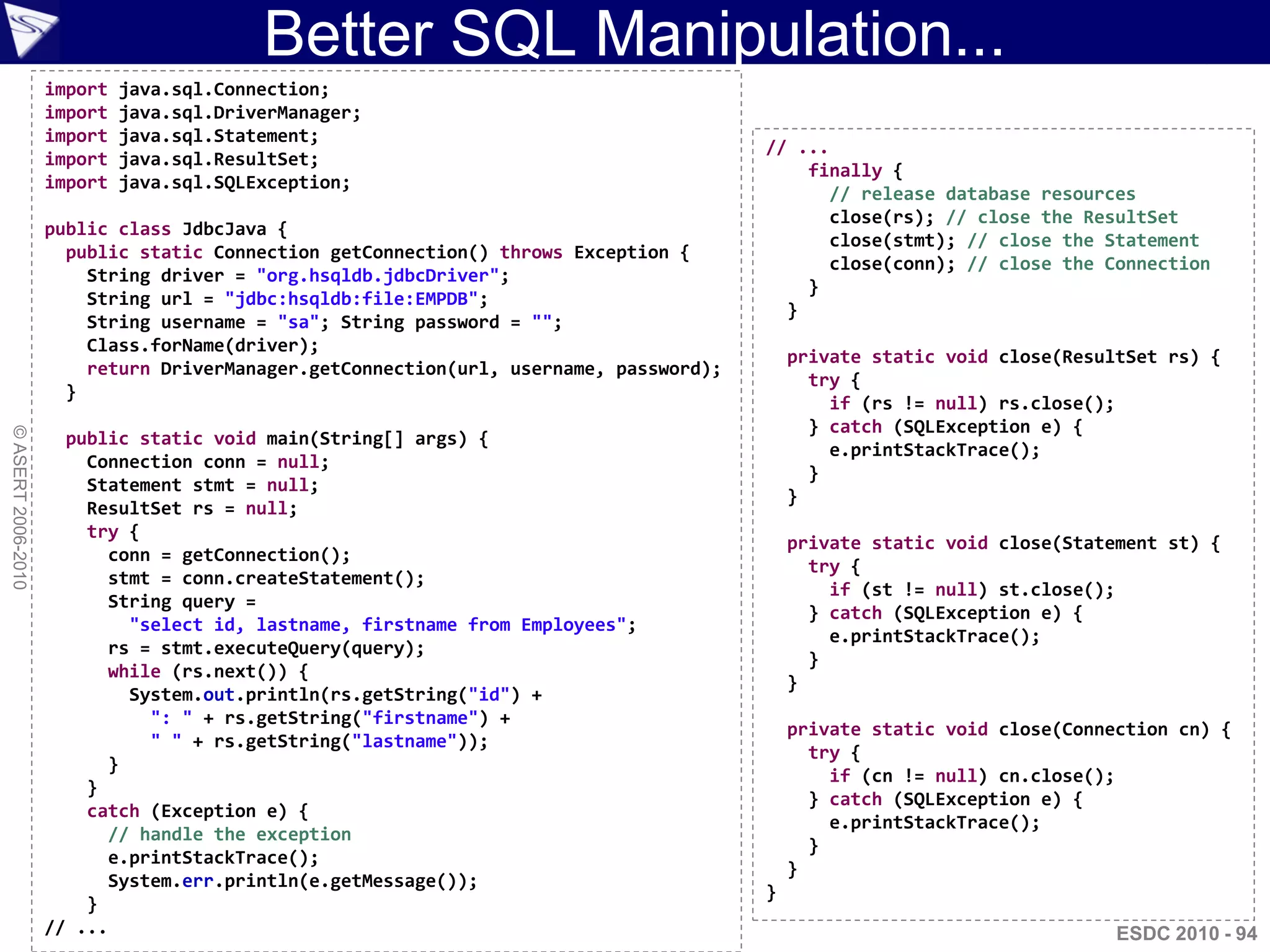 Better SQL Manipulation...
                    import   java.sql.Connection;
                    import   java.sql.DriverManager;
                    import   java.sql.Statement;
                                                                                       // ...
                    import   java.sql.ResultSet;
                                                                                           finally {
                    import   java.sql.SQLException;
                                                                                             // release database resources
                                                                                             close(rs); // close the ResultSet
                    public class JdbcJava {
                                                                                             close(stmt); // close the Statement
                      public static Connection getConnection() throws Exception {
                                                                                             close(conn); // close the Connection
                        String driver = "org.hsqldb.jdbcDriver";
                                                                                           }
                        String url = "jdbc:hsqldb:file:EMPDB";
                                                                                         }
                        String username = "sa"; String password = "";
                        Class.forName(driver);
                                                                                           private static void close(ResultSet rs) {
                        return DriverManager.getConnection(url, username, password);
                                                                                             try {
                      }
                                                                                               if (rs != null) rs.close();
                                                                                             } catch (SQLException e) {
© ASERT 2006-2010




                      public static void main(String[] args) {
                                                                                               e.printStackTrace();
                        Connection conn = null;
                                                                                             }
                        Statement stmt = null;
                                                                                           }
                        ResultSet rs = null;
                        try {
                                                                                           private static void close(Statement st) {
                          conn = getConnection();
                                                                                             try {
                          stmt = conn.createStatement();
                                                                                               if (st != null) st.close();
                          String query =
                                                                                             } catch (SQLException e) {
                            "select id, lastname, firstname from Employees";
                                                                                               e.printStackTrace();
                          rs = stmt.executeQuery(query);
                                                                                             }
                          while (rs.next()) {
                                                                                           }
                            System.out.println(rs.getString("id") +
                              ": " + rs.getString("firstname") +
                                                                                           private static void close(Connection cn) {
                              " " + rs.getString("lastname"));
                                                                                             try {
                          }
                                                                                               if (cn != null) cn.close();
                        }
                                                                                             } catch (SQLException e) {
                        catch (Exception e) {
                                                                                               e.printStackTrace();
                          // handle the exception
                                                                                             }
                          e.printStackTrace();
                                                                                           }
                          System.err.println(e.getMessage());
                                                                                       }
                        }
                    // ...                                                                                                ESDC 2010 - 94
 