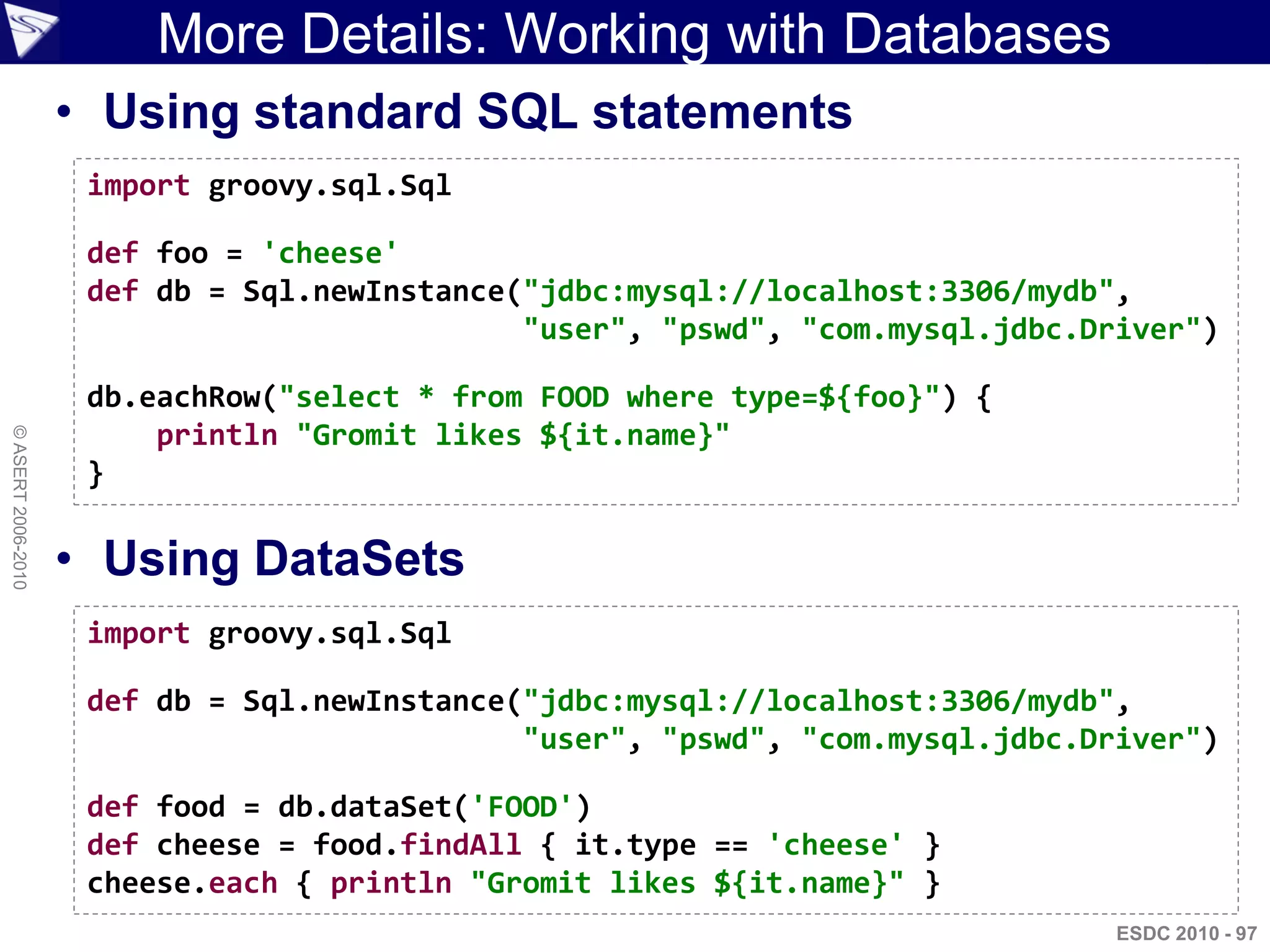More Details: Working with Databases
                    • Using standard SQL statements
                     import groovy.sql.Sql

                     def foo = 'cheese'
                     def db = Sql.newInstance("jdbc:mysql://localhost:3306/mydb",
                                              "user", "pswd", "com.mysql.jdbc.Driver")

                     db.eachRow("select * from FOOD where type=${foo}") {
                         println "Gromit likes ${it.name}"
© ASERT 2006-2010




                     }

                    • Using DataSets
                     import groovy.sql.Sql

                     def db = Sql.newInstance("jdbc:mysql://localhost:3306/mydb",
                                              "user", "pswd", "com.mysql.jdbc.Driver")

                     def food = db.dataSet('FOOD')
                     def cheese = food.findAll { it.type == 'cheese' }
                     cheese.each { println "Gromit likes ${it.name}" }
                                                                                ESDC 2010 - 97
 