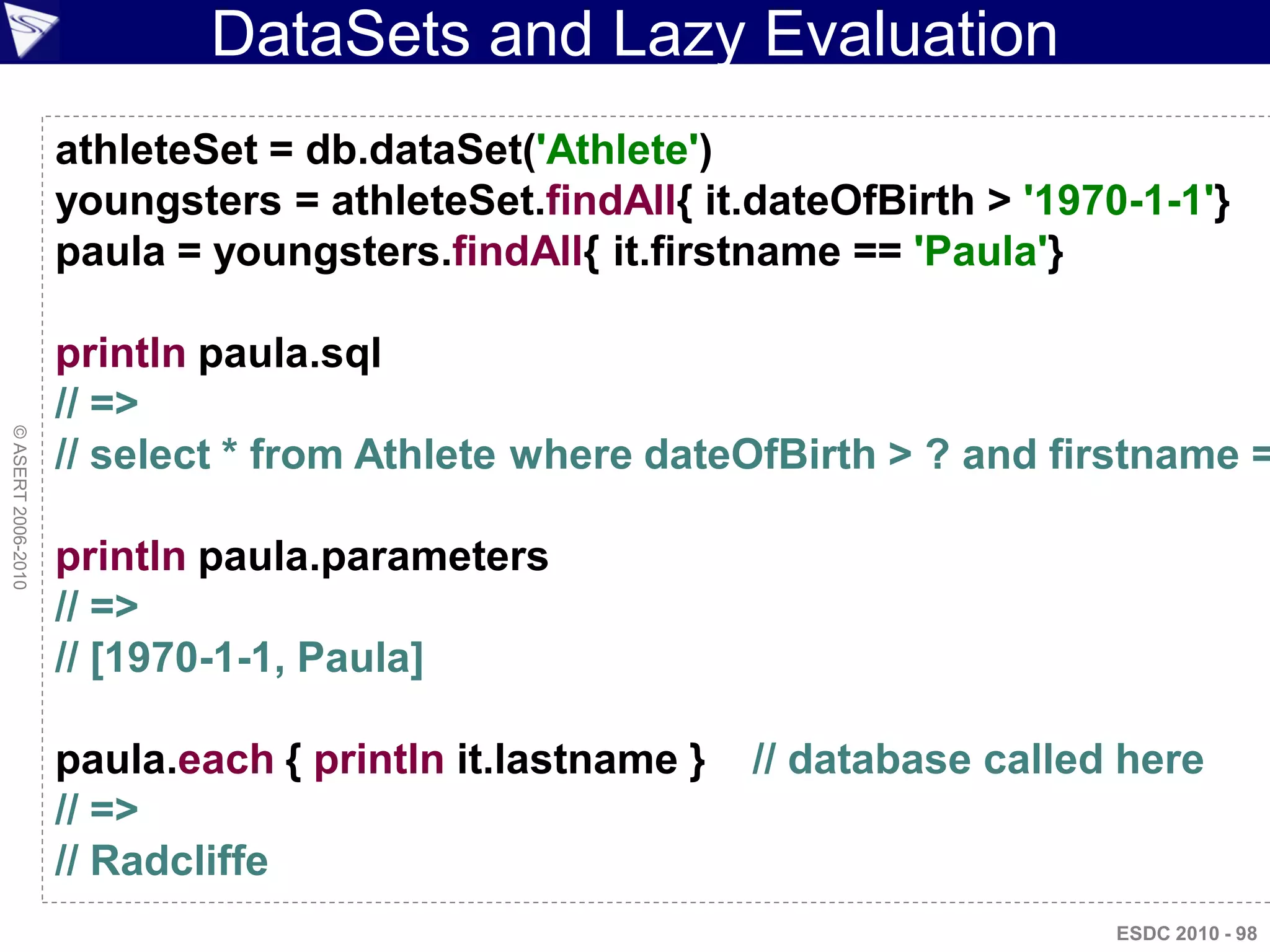 DataSets and Lazy Evaluation
                    athleteSet = db.dataSet('Athlete')
                    youngsters = athleteSet.findAll{ it.dateOfBirth > '1970-1-1'}
                    paula = youngsters.findAll{ it.firstname == 'Paula'}

                    println paula.sql
                    // =>
© ASERT 2006-2010




                    // select * from Athlete where dateOfBirth > ? and firstname =

                    println paula.parameters
                    // =>
                    // [1970-1-1, Paula]

                    paula.each { println it.lastname }   // database called here
                    // =>
                    // Radcliffe
                                                                           ESDC 2010 - 98
 