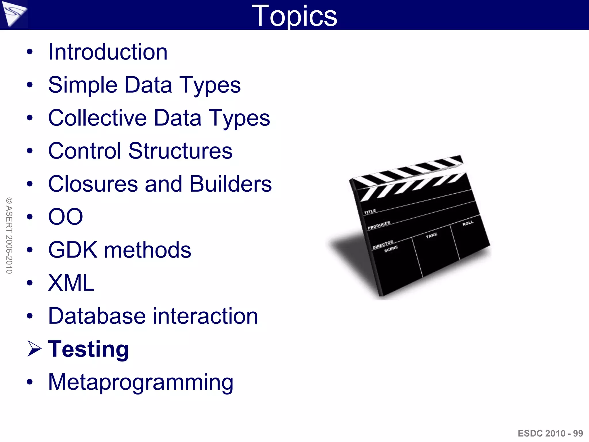 Topics
                    • Introduction
                    • Simple Data Types
                    • Collective Data Types
                    • Control Structures
                    • Closures and Builders
© ASERT 2006-2010




                    • OO
                    • GDK methods
                    • XML
                    • Database interaction
                     Testing
                    • Metaprogramming

                                                  ESDC 2010 - 99
 