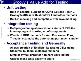Groovy's Value Add for Testing
                    • Unit testing
                      – Built-in asserts, support for JUnit 3&4 and TestNG,
                        GroovyTestCase with shouldFail and other methods
                      – Built-in mocking and compatible with Java mocking
                    • Integration testing
                      – Metaprogramming allows various kinds of IOC like
© ASERT 2006-2010




                        intercepting and hooking up of components
                      – Wealth of GDK methods for Ant, Processes, Files,
                        Threads, etc. make the automating part much simpler
                    • Acceptance Testing and Generally
                      – Allows creation of English-like testing DSLs using
                        Closures, builders, metaprogramming
                      – Simpler syntax great for non hard-core testers
                      – Grapes make tests easier to share              ESDC 2010 - 101
 