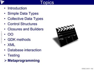 Topics
                    • Introduction
                    • Simple Data Types
                    • Collective Data Types
                    • Control Structures
                    • Closures and Builders
© ASERT 2006-2010




                    • OO
                    • GDK methods
                    • XML
                    • Database interaction
                    • Testing
                     Metaprogramming

                                                  ESDC 2010 - 102
 