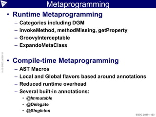 Metaprogramming
                    • Runtime Metaprogramming
                      –   Categories including DGM
                      –   invokeMethod, methodMissing, getProperty
                      –   GroovyInterceptable
                      –   ExpandoMetaClass
© ASERT 2006-2010




                    • Compile-time Metaprogramming
                      –   AST Macros
                      –   Local and Global flavors based around annotations
                      –   Reduced runtime overhead
                      –   Several built-in annotations:
                           • @Immutable
                           • @Delegate
                           • @Singleton
                                                                      ESDC 2010 - 103
 