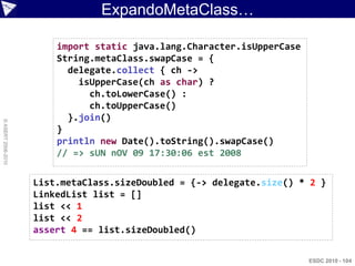 ExpandoMetaClass…

                        import static java.lang.Character.isUpperCase
                        String.metaClass.swapCase = {
                          delegate.collect { ch ->
                            isUpperCase(ch as char) ?
                              ch.toLowerCase() :
                              ch.toUpperCase()
                          }.join()
© ASERT 2006-2010




                        }
                        println new Date().toString().swapCase()
                        // => sUN nOV 09 17:30:06 est 2008


                    List.metaClass.sizeDoubled = {-> delegate.size() * 2 }
                    LinkedList list = []
                    list << 1
                    list << 2
                    assert 4 == list.sizeDoubled()


                                                                        ESDC 2010 - 104
 