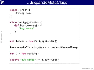 …ExpandoMetaClass
                    class Person {
                        String name
                    }

                    class MortgageLender {
                       def borrowMoney() {
                          "buy house"
                       }
© ASERT 2006-2010




                    }

                    def lender = new MortgageLender()

                    Person.metaClass.buyHouse = lender.&borrowMoney

                    def p = new Person()

                    assert "buy house" == p.buyHouse()


                                                                      ESDC 2010 - 105
 