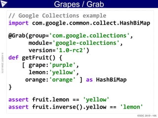 Grapes / Grab
                    // Google Collections example
                    import com.google.common.collect.HashBiMap

                    @Grab(group='com.google.collections',
                          module='google-collections',
                          version='1.0-rc2')
© ASERT 2006-2010




                    def getFruit() {
                        [ grape:'purple',
                          lemon:'yellow',
                         orange:'orange' ] as HashBiMap
                    }

                    assert fruit.lemon == 'yellow'
                    assert fruit.inverse().yellow == 'lemon'
                                                            ESDC 2010 - 106
 