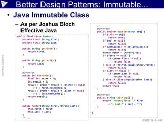 Better Design Patterns: Immutable...
                    • Java Immutable Class
                      – As per Joshua Bloch                                   // ...
                                                                              @Override
                        Effective Java                                        public boolean equals(Object obj) {
                                                                                  if (this == obj)
                      public final class Punter {                                     return true;
                          private final String first;                             if (obj == null)
                          private final String last;                                  return false;
                                                                                  if (getClass() != obj.getClass())
                         public String getFirst() {                                   return false;
                             return first;                                        Punter other = (Punter) obj;
                         }                                                        if (first == null) {
© ASERT 2006-2010




                                                                                      if (other.first != null)
                         public String getLast() {                                        return false;
                             return last;                                         } else if (!first.equals(other.first))
                         }                                                            return false;
                                                                                  if (last == null) {
                         @Override                                                    if (other.last != null)
                         public int hashCode() {                                          return false;
                             final int prime = 31;                                } else if (!last.equals(other.last))
                             int result = 1;                                          return false;
                             result = prime * result + ((first == null)           return true;
                                 ? 0 : first.hashCode());                     }
                             result = prime * result + ((last == null)
                                 ? 0 : last.hashCode());                      @Override
                             return result;                                   public String toString() {
                         }                                                        return "Punter(first:" + first
                                                                                      + ", last:" + last + ")";
                         public Punter(String first, String last) {           }
                             this.first = first;
                             this.last = last;                            }
                         }
                         // ...
                                                                                                               ESDC 2010 - 107
 
