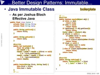 ...Better Design Patterns: Immutable...
                    • Java Immutable Class                                                             boilerplate
                      – As per Joshua Bloch                                   // ...
                                                                              @Override
                        Effective Java                                        public boolean equals(Object obj) {
                                                                                  if (this == obj)
                      public final class Punter {                                     return true;
                          private final String first;                             if (obj == null)
                          private final String last;                                  return false;
                                                                                  if (getClass() != obj.getClass())
                         public String getFirst() {                                   return false;
                             return first;                                        Punter other = (Punter) obj;
                         }                                                        if (first == null) {
© ASERT 2006-2010




                                                                                      if (other.first != null)
                         public String getLast() {                                        return false;
                             return last;                                         } else if (!first.equals(other.first))
                         }                                                            return false;
                                                                                  if (last == null) {
                         @Override                                                    if (other.last != null)
                         public int hashCode() {                                          return false;
                             final int prime = 31;                                } else if (!last.equals(other.last))
                             int result = 1;                                          return false;
                             result = prime * result + ((first == null)           return true;
                                 ? 0 : first.hashCode());                     }
                             result = prime * result + ((last == null)
                                 ? 0 : last.hashCode());                      @Override
                             return result;                                   public String toString() {
                         }                                                        return "Punter(first:" + first
                                                                                      + ", last:" + last + ")";
                         public Punter(String first, String last) {           }
                             this.first = first;
                             this.last = last;                            }
                         }
                         // ...
                                                                                                               ESDC 2010 - 108
 