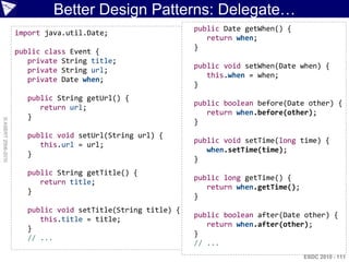 Better Design Patterns: Delegate…
                                                              public Date getWhen() {
                    import java.util.Date;
                                                                 return when;
                                                              }
                    public class Event {
                       private String title;
                                                              public void setWhen(Date when) {
                       private String url;
                                                                 this.when = when;
                       private Date when;
                                                              }
                       public String getUrl() {
                                                              public boolean before(Date other) {
                          return url;
                                                                 return when.before(other);
                       }
© ASERT 2006-2010




                                                              }
                       public void setUrl(String url) {
                                                              public void setTime(long time) {
                          this.url = url;
                                                                 when.setTime(time);
                       }
                                                              }
                       public String getTitle() {
                                                              public long getTime() {
                          return title;
                                                                 return when.getTime();
                       }
                                                              }
                       public void setTitle(String title) {
                                                              public boolean after(Date other) {
                          this.title = title;
                                                                 return when.after(other);
                       }
                                                              }
                       // ...
                                                              // ...
                                                                                          ESDC 2010 - 111
 