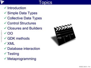 Topics
                     Introduction
                     Simple Data Types
                     Collective Data Types
                     Control Structures
                     Closures and Builders
© ASERT 2006-2010




                     OO
                     GDK methods
                     XML
                     Database interaction
                     Testing
                     Metaprogramming

                                                  ESDC 2010 - 114
 