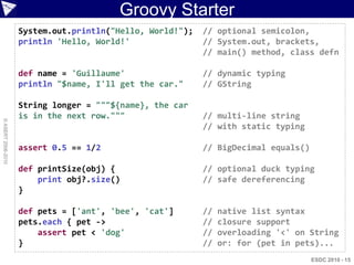 Groovy Starter
                    System.out.println("Hello, World!");   // optional semicolon,
                    println 'Hello, World!'                // System.out, brackets,
                                                           // main() method, class defn

                    def name = 'Guillaume'                 // dynamic typing
                    println "$name, I'll get the car."     // GString

                    String longer = """${name}, the car
                    is in the next row."""                 // multi-line string
© ASERT 2006-2010




                                                           // with static typing

                    assert 0.5 == 1/2                      // BigDecimal equals()

                    def printSize(obj) {                   // optional duck typing
                        print obj?.size()                  // safe dereferencing
                    }

                    def pets = ['ant', 'bee', 'cat']       //   native list syntax
                    pets.each { pet ->                     //   closure support
                        assert pet < 'dog'                 //   overloading '<' on String
                    }                                      //   or: for (pet in pets)...
                                                                                    ESDC 2010 - 15
 
