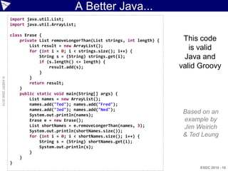 A Better Java...
                    import java.util.List;
                    import java.util.ArrayList;

                    class Erase {
                        private List removeLongerThan(List strings, int length) {    This code
                            List result = new ArrayList();
                            for (int i = 0; i < strings.size(); i++) {
                                                                                       is valid
                                String s = (String) strings.get(i);                  Java and
                                if (s.length() <= length) {
                                    result.add(s);                                  valid Groovy
                                }
                            }
© ASERT 2006-2010




                            return result;
                        }
                        public static void main(String[] args) {
                            List names = new ArrayList();
                            names.add("Ted"); names.add("Fred");
                            names.add("Jed"); names.add("Ned");
                            System.out.println(names);
                                                                                     Based on an
                            Erase e = new Erase();                                   example by
                            List shortNames = e.removeLongerThan(names, 3);          Jim Weirich
                            System.out.println(shortNames.size());
                            for (int i = 0; i < shortNames.size(); i++) {            & Ted Leung
                                String s = (String) shortNames.get(i);
                                System.out.println(s);
                            }
                        }
                    }
                                                                                          ESDC 2010 - 16
 