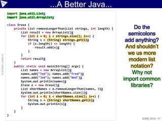 ...A Better Java...
                    import java.util.List;
                    import java.util.ArrayList;

                    class Erase {
                        private List removeLongerThan(List strings, int length) {        Do the
                            List result = new ArrayList();
                            for (int i = 0; i < strings.size(); i++) {
                                                                                      semicolons
                                String s = (String) strings.get(i);                  add anything?
                                if (s.length() <= length) {
                                    result.add(s);                                   And shouldn‟t
                                }
                            }                                                         we us more
© ASERT 2006-2010




                        }
                            return result;                                            modern list
                        public static void main(String[] args) {                       notation?
                            List names = new ArrayList();
                            names.add("Ted"); names.add("Fred");                        Why not
                            names.add("Jed"); names.add("Ned");
                            System.out.println(names);
                                                                                    import common
                            Erase e = new Erase();                                     libraries?
                            List shortNames = e.removeLongerThan(names, 3);
                            System.out.println(shortNames.size());
                            for (int i = 0; i < shortNames.size(); i++) {
                                String s = (String) shortNames.get(i);
                                System.out.println(s);
                            }
                        }
                    }
                                                                                           ESDC 2010 - 17
 