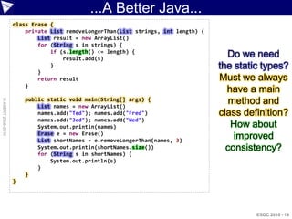 ...A Better Java...
                    class Erase {
                        private List removeLongerThan(List strings, int length) {
                            List result = new ArrayList()
                            for (String s in strings) {
                                if (s.length() <= length) {
                                    result.add(s)
                                                                                      Do we need
                                }                                                   the static types?
                            }
                            return result                                           Must we always
                        }
                                                                                      have a main
                        public static void main(String[] args) {                       method and
© ASERT 2006-2010




                            List names = new ArrayList()
                            names.add("Ted"); names.add("Fred")                     class definition?
                            names.add("Jed"); names.add("Ned")
                            System.out.println(names)                                  How about
                            Erase e = new Erase()
                            List shortNames = e.removeLongerThan(names, 3)
                                                                                        improved
                            System.out.println(shortNames.size())                     consistency?
                            for (String s in shortNames) {
                                System.out.println(s)
                            }
                        }
                    }




                                                                                             ESDC 2010 - 19
 