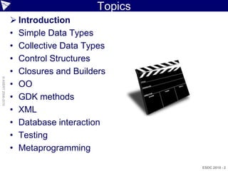 Topics
                     Introduction
                    • Simple Data Types
                    • Collective Data Types
                    • Control Structures
                    • Closures and Builders
© ASERT 2006-2010




                    • OO
                    • GDK methods
                    • XML
                    • Database interaction
                    • Testing
                    • Metaprogramming

                                                  ESDC 2010 - 2
 