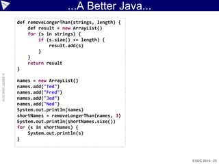 ...A Better Java...
                    def removeLongerThan(strings, length) {
                        def result = new ArrayList()
                        for (s in strings) {
                            if (s.size() <= length) {
                                result.add(s)
                            }
                        }
                        return result
                    }
© ASERT 2006-2010




                    names = new ArrayList()
                    names.add("Ted")
                    names.add("Fred")
                    names.add("Jed")
                    names.add("Ned")
                    System.out.println(names)
                    shortNames = removeLongerThan(names, 3)
                    System.out.println(shortNames.size())
                    for (s in shortNames) {
                        System.out.println(s)
                    }



                                                              ESDC 2010 - 20
 