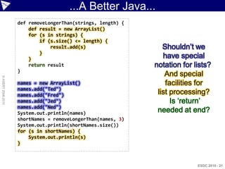 ...A Better Java...
                    def removeLongerThan(strings, length) {
                        def result = new ArrayList()
                        for (s in strings) {
                            if (s.size() <= length) {
                                result.add(s)                    Shouldn‟t we
                            }
                        }                                        have special
                        return result                         notation for lists?
                    }
                                                                  And special
© ASERT 2006-2010




                    names = new ArrayList()                       facilities for
                    names.add("Ted")
                    names.add("Fred")                          list processing?
                    names.add("Jed")                                Is „return‟
                    names.add("Ned")
                    System.out.println(names)                  needed at end?
                    shortNames = removeLongerThan(names, 3)
                    System.out.println(shortNames.size())
                    for (s in shortNames) {
                        System.out.println(s)
                    }



                                                                            ESDC 2010 - 21
 