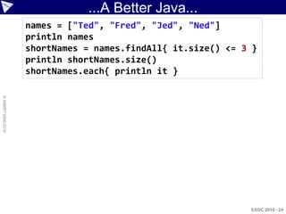 ...A Better Java...
                    names = ["Ted", "Fred", "Jed", "Ned"]
                    println names
                    shortNames = names.findAll{ it.size() <= 3 }
                    println shortNames.size()
                    shortNames.each{ println it }
© ASERT 2006-2010




                                                              ESDC 2010 - 24
 