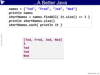 ...A Better Java
                    names = ["Ted", "Fred", "Jed", "Ned"]
                    println names
                    shortNames = names.findAll{ it.size() <= 3 }
                    println shortNames.size()
                    shortNames.each{ println it }
© ASERT 2006-2010




                           [Ted, Fred, Jed, Ned]
                           3
                           Ted
                           Jed
                           Ned




                                                              ESDC 2010 - 25
 