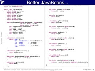 Better JavaBeans...
                    import java.math.BigDecimal;                                            ...

                    public class BikeJavaBean {                                             public void setModel(String model) {
                        private String manufacturer;                                            this.model = model;
                        private String model;                                               }
                        private int frame;
                        private String serialNo;                                            public int getFrame() {
                        private double weight;                                                  return frame;
                        private String status;                                              }
                        private BigDecimal cost;
                                                                                            public String getSerialNo() {
                        public BikeJavaBean(String manufacturer, String model,                  return serialNo;
                                            int frame, String serialNo,                     }
                                            double weight, String status) {
                            this.manufacturer = manufacturer;                               public void setSerialNo(String serialNo) {
                            this.model = model;                                                 this.serialNo = serialNo;
                            this.frame = frame;                                             }
                            this.serialNo = serialNo;
© ASERT 2006-2010




                            this.weight = weight;                                           public double getWeight() {
                            this.status = status;                                               return weight;
                        }                                                                   }

                        public String toString() {                                          public void setWeight(double weight) {
                            return "Bike:“ +                                                    this.weight = weight;
                                    “n    manufacturer   --   "   +   manufacturer +       }
                                    "n    model          --   "   +   model +
                                    "n    frame          --   "   +   frame +              public String getStatus() {
                                    "n    serialNo       --   "   +   serialNo +               return status;
                                    "n";                                                   }
                        }
                                                                                            public void setStatus(String status) {
                        public String getManufacturer() {                                       this.status = status;
                            return manufacturer;                                            }
                        }
                                                                                            public BigDecimal getCost() {
                        public void setManufacturer(String manufacturer) {                      return cost;
                            this.manufacturer = manufacturer;                               }
                        }
                                                                                            public void setCost(BigDecimal cost) {
                        public String getModel() {                                              this.cost = cost.setScale(3, BigDecimal.ROUND_HALF_UP);
                            return model;                                                   }
                        }                                                               }
                        ...

                    Modified example from: http://www.ibm.com/developerworks/library/j-pg09196.html                                             ESDC 2010 - 26
 